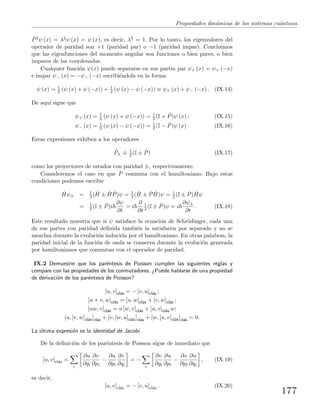 Propiedades din´amicas de los sistemas cu´anticos
ˆP2ψ (x) = λ2ψ (x) = ψ (x), es decir, λ2 = 1. Por lo tanto, los eigenvalores del
operador de paridad son +1 (paridad par) o −1 (paridad impar). Concluimos
que las eigenfunciones del momento angular son funciones o bien pares, o bien
impares de las coordenadas.
Cualquier funci´on ψ(x) puede separarse en sus partes par ψ+ (x) = ψ+ (−x)
e impar ψ− (x) = −ψ− (−x) escribi´endola en la forma
ψ (x) = 1
2 (ψ (x) + ψ (−x)) + 1
2 (ψ (x) − ψ (−x)) ≡ ψ+ (x) + ψ− (−x) . (IX.14)
De aqu´ı sigue que
ψ+ (x) = 1
2 (ψ (x) + ψ (−x)) = 1
2 (I + ˆP)ψ (x) ; (IX.15)
ψ− (x) = 1
2 (ψ (x) − ψ (−x)) = 1
2 (I − ˆP)ψ (x) . (IX.16)
Estas expresiones exhiben a los operadores
ˆP± ≡ 1
2 (I ± ˆP) (IX.17)
como los proyectores de estados con paridad ±, respectivamente.
Consideremos el caso en que ˆP conmuta con el hamiltoniano. Bajo estas
condiciones podemos escribir
ˆHψ± = 1
2 ( ˆH ± ˆH ˆP)ψ = 1
2 ( ˆH ± ˆP ˆH)ψ = 1
2 (I ± ˆP) ˆHψ
= 1
2 (I ± ˆP)i
∂ψ
∂t
= i
∂
∂t
1
2 (I ± ˆP)ψ = i
∂ψ±
∂t
. (IX.18)
Este resultado muestra que si ψ satisface la ecuaci´on de Schr¨odinger, cada una
de sus partes con paridad deﬁnida tambi´en la satisfacen por separado y no se
mezclan durante la evoluci´on inducida por el hamiltoniano. En otras palabras, la
paridad inicial de la funci´on de onda se conserva durante la evoluci´on generada
por hamiltonianos que conmutan con el operador de paridad.
IX.2 Demuestre que los par´entesis de Poisson cumplen las siguientes reglas y
compare con las propiedades de los conmutadores. ¿Puede hablarse de una propiedad
de derivaci´on de los par´entesis de Poisson?
[u, v]cl´as = − [v, u]cl´as ;
[u + v, w]cl´as = [u, w]cl´as + [v, w]cl´as ;
[uw, v]cl´as = u [w, v]cl´as + [u, v]cl´as w;
[u, [v, w]cl´as]cl´as + [v, [w, u]cl´as]cl´as + [w, [u, v]cl´as]cl´as = 0.
La ´ultima expresi´on es la identidad de Jacobi.
De la deﬁnici´on de los par´entesis de Poisson sigue de inmediato que
[u, v]cl´as =
i
∂u
∂qi
∂v
∂pi
−
∂u
∂pi
∂v
∂qi
= −
i
∂v
∂qi
∂u
∂pi
−
∂v
∂pi
∂u
∂qi
, (IX.19)
es decir,
[u, v]cl´as = − [v, u]cl´as . (IX.20)
177
 