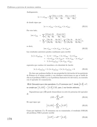 Problemas y ejercicios de mec´anica cu´antica
An´alogamente,
[u + v, w]cl´as =
i
∂ (u + v)
∂qi
∂w
∂pi
−
∂ (u + v)
∂pi
∂w
∂qi
,
de donde sigue que
[u + v, w]cl´as = [u, w]cl´as + [v, w]cl´as . (IX.21)
Por otro lado,
[uw, v]cl´as =
i
∂ (uw)
∂qi
∂v
∂pi
−
∂ (uw)
∂pi
∂v
∂qi
=
i
u
∂w
∂qi
∂v
∂pi
−
∂w
∂pi
∂v
∂qi
+
i
∂u
∂qi
∂v
∂pi
−
∂u
∂pi
∂v
∂qi
w,
es decir,
[uw, v]cl´as = u [w, v]cl´as + [u, v]cl´as w. (IX.22)
Los resultados anteriores pueden combinarse para escribir
[u, [v, w]cl´as]cl´as = [u, vw − wv]cl´as = [u, vw]cl´as − [u, wv]cl´as
= v [u, w]cl´as + [u, v]cl´as w − w [u, v]cl´as − [u, w]cl´as v
= [v, [u, w]cl´as]cl´as + [[u, v]cl´as , w]cl´as ,
expresi´on que conduce de inmediato a la identidad de Jacobi:
[u, [v, w]cl´as]cl´as + [v, [w, u]cl´as]cl´as + [w, [u, v]cl´as]cl´as = 0. (IX.23)
Es claro que podemos hablar de una propiedad de derivaci´on de los par´entesis
de Poisson en el mismo sentido y con similares restricciones en que se habl´o de
ella en el problema VIII.5 (y en el problema ilustrativo 8.4 del texto), en conexi´on
con el operador de conmutaci´on.
IX.3 Demuestre que si dos operadores ˆA y ˆB conmutan con ˆC, donde ˆA, ˆB =i ˆC,
se cumple que ˆA, f( ˆB) = ˆA, ˆB f ( ˆB), para f una funci´on arbitraria.
Supondremos que f(ˆB) puede desarrollarse en serie de potencias del operador
ˆB:
f( ˆB) =
∞
n=0
an
ˆBn
. (IX.24)
De aqu´ı sigue que
ˆA, f( ˆB) =
∞
n=0
an
ˆA, ˆBn
. (IX.25)
Como por hip´otesis ˆA y ˆB conmutan con su conmutador, el resultado (VIII.29)
del problema VIII.5 permite escribir
ˆA, ˆBn
= n ˆBn−1 ˆA, ˆB , (IX.26)
178
 