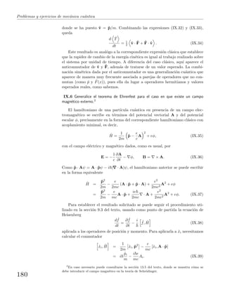 Problemas y ejercicios de mec´anica cu´antica
donde se ha puesto ˆv = ˆp/m. Combinando las expresiones (IX.32) y (IX.33),
queda
d ˆT
dt
= 1
2 ˆv · ˆF + ˆF · ˆv . (IX.34)
Este resultado es anal´ogo a la correspondiente expresi´on cl´asica que establece
que la rapidez de cambio de la energ´ıa cin´etica es igual al trabajo realizado sobre
el sistema por unidad de tiempo. A diferencia del caso cl´asico, aqu´ı aparece el
anticonmutador de ˆv y ˆF, adem´as de tratarse de un valor esperado. La combi-
naci´on sim´etrica dada por el anticonmutador es una generalizaci´on cu´antica que
aparece de manera muy frecuente asociada a parejas de operadores que no con-
mutan (como ˆp y ˆF(x)), pues ella da lugar a operadores hermitianos y valores
esperados reales, como sabemos.
IX.6 Generalice el teorema de Ehrenfest para el caso en que existe un campo
magn´etico externo.2
El hamiltoniano de una part´ıcula cu´antica en presencia de un campo elec-
tromagn´etico se escribe en t´erminos del potencial vectorial A y del potencial
escalar φ, precisamente en la forma del correspondiente hamiltoniano cl´asico con
acoplamiento minimal, es decir,
ˆH =
1
2m
ˆp −
e
c
A
2
+ eφ, (IX.35)
con el campo el´ectrico y magn´etico dados, como es usual, por
E = −
1
c
∂A
∂t
− φ, B = × A. (IX.36)
Como ˆp · Aψ = A · ˆpψ − i ( · A)ψ, el hamiltoniano anterior se puede escribir
en la forma equivalente
ˆH =
ˆp2
2m
−
e
2mc
(A · ˆp + ˆp · A) +
e2
2mc2
A2
+ eφ
=
ˆp2
2m
−
e
mc
A · ˆp +
ie
2mc
· A +
e2
2mc2
A2
+ eφ. (IX.37)
Para establecer el resultado solicitado se puede seguir el procedimiento uti-
lizado en la secci´on 9.3 del texto, usando como punto de partida la ecuaci´on de
Heisenberg
d ˆf
dt
=
∂ ˆf
∂t
−
i ˆf, ˆH (IX.38)
aplicada a los operadores de posici´on y momento. Para aplicarla a ˆxi necesitamos
calcular el conmutador
ˆxi, ˆH =
1
2m
ˆxi, ˆp2
−
e
mc
[ˆxi, A · ˆp]
= i
ˆpi
m
−
i e
mc
Ai. (IX.39)
2
En caso necesario puede consultarse la secci´on 13.5 del texto, donde se muestra c´omo se
debe introducir el campo magn´etico en la teor´ıa de Schr¨odinger.
180
 