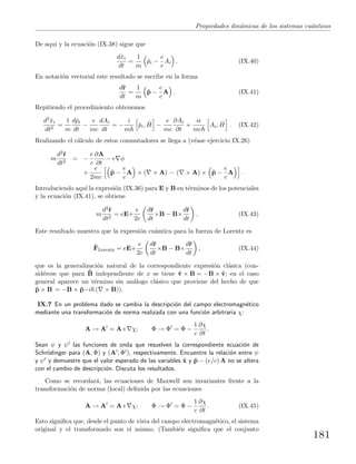 Propiedades din´amicas de los sistemas cu´anticos
De aqu´ı y la ecuaci´on (IX.38) sigue que
dˆxi
dt
=
1
m
ˆpi −
e
c
Ai . (IX.40)
En notaci´on vectorial este resultado se escribe en la forma
dˆr
dt
=
1
m
ˆp −
e
c
A . (IX.41)
Repitiendo el procedimiento obtenemos
d2ˆxi
dt2
=
1
m
dˆpi
dt
−
e
mc
dAi
dt
= −
i
m
ˆpi, ˆH −
e
mc
∂Ai
∂t
+
ie
mc
Ai, ˆH . (IX.42)
Realizando el c´alculo de estos conmutadores se llega a (v´ease ejercicio IX.26)
m
d2ˆr
dt2
= −
e
c
∂A
∂t
− e φ
+
e
2mc
ˆp −
e
c
A × ( × A) − ( × A) × ˆp −
e
c
A .
Introduciendo aqu´ı la expresi´on (IX.36) para E y B en t´erminos de los potenciales
y la ecuaci´on (IX.41), se obtiene
m
d2ˆr
dt2
= eE+
e
2c
dˆr
dt
×B − B×
dˆr
dt
. (IX.43)
Este resultado muestra que la expresi´on cu´antica para la fuerza de Lorentz es
ˆFLorentz = eE+
e
2c
dˆr
dt
×B − B×
dˆr
dt
, (IX.44)
que es la generalizaci´on natural de la correspondiente expresi´on cl´asica (con-
sid´erese que para ˆB independiente de x se tiene ˆv × B = −B × ˆv; en el caso
general aparece un t´ermino sin an´alogo cl´asico que proviene del hecho de que
ˆp × B = −B × ˆp−i ( × B)).
IX.7 En un problema dado se cambia la descripci´on del campo electromagn´etico
mediante una transformaci´on de norma realizada con una funci´on arbitraria χ:
A → A = A+ χ; Φ → Φ = Φ −
1
c
∂χ
∂t
.
Sean ψ y ψ las funciones de onda que resuelven la correspondiente ecuaci´on de
Schr¨odinger para (A, Φ) y (A , Φ ), respectivamente. Encuentre la relaci´on entre ψ
y ψ y demuestre que el valor esperado de las variables ˆx y ˆp − (e/c) A no se altera
con el cambio de descripci´on. Discuta los resultados.
Como se recordar´a, las ecuaciones de Maxwell son invariantes frente a la
transformaci´on de norma (local) deﬁnida por las ecuaciones
A → A = A+ χ; Φ → Φ = Φ −
1
c
∂χ
∂t
. (IX.45)
Esto signiﬁca que, desde el punto de vista del campo electromagn´etico, el sistema
original y el transformado son el mismo. (Tambi´en signiﬁca que el conjunto
181
 