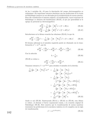 Problemas y ejercicios de mec´anica cu´antica
de las 4 variables A y Φ para la descripci´on del campo electromagn´etico es
redundante.) Es importante entonces demostrar que las predicciones de la teor´ıa
de Schr¨odinger tampoco se ven afectadas por la transformaci´on de norma anterior.
Para ello consideremos el sistema original y el transformado, cuyas ecuaciones de
Schr¨odinger se obtienen del hamiltoniano (IX.35), al que por generalidad se le
agrega un potencial no electromagn´etico:
i
∂ψ
∂t
=
1
2m
ˆp −
e
c
A
2
ψ + (V + eΦ) ψ, (IX.46)
i
∂ψ
∂t
=
1
2m
ˆp −
e
c
A
2
ψ + V + eΦ ψ . (IX.47)
Introducimos en la ´ultima ecuaci´on las relaciones (IX.45), lo que da
i
∂ψ
∂t
+
e
c
∂χ
∂t
ψ = −
1
2m
ˆp −
e
c
A −
e
c
χ
2
ψ + (V + eΦ) ψ . (IX.48)
El t´ermino adicional en el miembro izquierdo puede ser eliminado con la trans-
formaci´on ψ = ψeiΛ, que da
i
∂ψ
∂t
+
e
c
∂χ
∂t
ψ = i
∂ψ
∂t
eiΛ
−
∂Λ
∂t
ψ +
e
c
∂χ
∂t
ψ . (IX.49)
Con la selecci´on
Λ =
e
c
χ (IX.50)
(IX.49) se reduce a
i
∂ψ
∂t
+
e
c
∂χ
∂t
ψ = i
∂ψ
∂t
eiΛ
. (IX.51)
Tomamos entonces ψ = ψeiΛ(r,t) para estudiar el miembro de la derecha:
1
2m
ˆp −
e
c
A −
e
c
χ
2
ψeiΛ
=
1
2m
ˆp −
e
c
A −
e
c
χ
· ˆp −
e
c
A −
e
c
χ ψeiΛ
=
1
2m
ˆp −
e
c
A −
e
c
χ
· eiΛ
ˆp −
e
c
A −
e
c
χ + Λ ψ
=
1
2m
eiΛ
ˆp −
e
c
A −
e
c
χ + Λ
· ˆp −
e
c
A −
e
c
χ + Λ ψ
=
1
2m
eiΛ
ˆp −
e
c
A −
e
c
χ + Λ
2
ψ
=
1
2m
eiΛ
ˆp −
e
c
A
2
ψ, (IX.52)
donde se us´o (IX.50). Sustituyendo (IX.51) y (IX.52) en (IX.48), esta ´ultima
se reduce, al eliminar el factor exponencial com´un, a la ecuaci´on original de
Schr¨odinger (IX.46). Esto muestra que la transformaci´on de norma mantiene
invariantes las predicciones de la mec´anica cu´antica si se le completa con la regla
de transformaci´on
ψ = ψei(e/ c)χ(r,t)
. (IX.53)
182
 