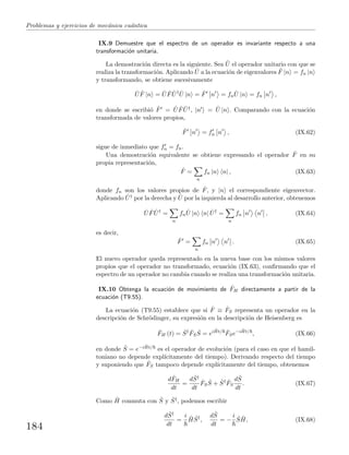 Problemas y ejercicios de mec´anica cu´antica
IX.9 Demuestre que el espectro de un operador es invariante respecto a una
transformaci´on unitaria.
La demostraci´on directa es la siguiente. Sea ˆU el operador unitario con que se
realiza la transformaci´on. Aplicando ˆU a la ecuaci´on de eigenvalores ˆF |n = fn |n
y transformando, se obtiene sucesivamente
ˆU ˆF |n = ˆU ˆF ˆU† ˆU |n = ˆF n = fn
ˆU |n = fn n ,
en donde se escribi´o ˆF = ˆU ˆF ˆU†, |n = ˆU |n . Comparando con la ecuaci´on
transformada de valores propios,
ˆF n = fn n , (IX.62)
sigue de inmediato que fn = fn.
Una demostraci´on equivalente se obtiene expresando el operador ˆF en su
propia representaci´on,
ˆF =
n
fn |n n| , (IX.63)
donde fn son los valores propios de ˆF, y |n el correspondiente eigenvector.
Aplicando ˆU† por la derecha y ˆU por la izquierda al desarrollo anterior, obtenemos
ˆU ˆF ˆU†
=
n
fn
ˆU |n n| ˆU†
=
n
fn n n , (IX.64)
es decir,
ˆF =
n
fn n n . (IX.65)
El nuevo operador queda representado en la nueva base con los mismos valores
propios que el operador no transformado, ecuaci´on (IX.63), conﬁrmando que el
espectro de un operador no cambia cuando se realiza una transformaci´on unitaria.
IX.10 Obtenga la ecuaci´on de movimiento de ˆFH directamente a partir de la
ecuaci´on (T9.55).
La ecuaci´on (T9.55) establece que si ˆF ≡ ˆFS representa un operador en la
descripci´on de Schr¨odinger, su expresi´on en la descripci´on de Heisenberg es
ˆFH (t) = ˆS† ˆFS
ˆS = ei ˆHt/ ˆFSe−i ˆHt/
, (IX.66)
en donde ˆS = e−i ˆHt/ es el operador de evoluci´on (para el caso en que el hamil-
toniano no depende expl´ıcitamente del tiempo). Derivando respecto del tiempo
y suponiendo que ˆFS tampoco depende expl´ıcitamente del tiempo, obtenemos
d ˆFH
dt
=
d ˆS†
dt
ˆFS
ˆS + ˆS† ˆFS
d ˆS
dt
. (IX.67)
Como ˆH conmuta con ˆS y ˆS†, podemos escribir
d ˆS†
dt
=
i ˆH ˆS†
,
d ˆS
dt
= −
i ˆS ˆH, (IX.68)
184
 