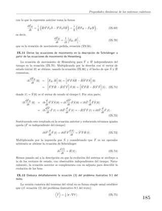 Propiedades din´amicas de los sistemas cu´anticos
con lo que la expresi´on anterior toma la forma
d ˆFH
dt
=
i ˆH ˆS† ˆFS
ˆS − ˆS† ˆFS
ˆS ˆH =
i ˆH ˆFH − ˆFH
ˆH , (IX.69)
es decir,
d ˆFH
dt
=
1
i
ˆFH, ˆH , (IX.70)
que es la ecuaci´on de movimiento pedida, ecuaci´on (T9.56).
IX.11 Derive las ecuaciones de movimiento en la descripci´on de Schr¨odinger a
partir de las ecuaciones de movimiento de Heisenberg.
La ecuaci´on de movimiento de Heisenberg para ˆF y ˆH independientes del
tiempo es la ecuaci´on (IX.70). Multiplicando por la derecha con el vector de
estado inicial |0 se obtiene, usando la ecuaci´on (IX.66) y el hecho de que ˆS y ˆH
conmutan,
i
d ˆFH
dt
|0 = ˆFH, ˆH |0 = ˆS† ˆF ˆS ˆH − ˆH ˆS† ˆF ˆS |0
= ˆS† ˆF ˆH − ˆH ˆS† ˆF ˆS |0 = ˆS† ˆF ˆH − ˆH ˆS† ˆF |t , (IX.71)
donde |t = ˆS |0 es el vector de estado al tiempo t. Por otra parte,
i
d ˆFH
dt
|0 = i
d
dt
ˆS† ˆF ˆS |0 = i
d ˆS†
dt
ˆF ˆS |0 + i ˆS† d
dt
ˆF ˆS |0
= i
d ˆS†
dt
ˆF |t + i ˆS† d
dt
ˆF |t = − ˆH ˆS† ˆF |t + i ˆS† d
dt
ˆF |t .
(IX.72)
Sustituyendo este resultado en la ecuaci´on anterior y reduciendo t´erminos iguales
queda ( ˆF es independiente del tiempo)
i ˆS† d
dt
ˆF |t = i ˆS† ˆF
d |t
dt
= ˆS† ˆF ˆH |t . (IX.73)
Multiplicando por la izquierda por ˆS y considerando que ˆF es un operador
arbitrario se obtiene la ecuaci´on de Schr¨odinger
i
d |t
dt
= ˆH |t . (IX.74)
Hemos pasado as´ı a la descripci´on en que la evoluci´on del sistema se atribuye a
la de los vectores de estado, con observables independientes del tiempo. Natu-
ralmente, la ecuaci´on anterior se complementa con su adjunta para describir la
evoluci´on de los bras.
IX.12 Deduzca detalladamente la ecuaci´on (3) del problema ilustrativo 9.1 del
texto.
La versi´on cu´antica del teorema del virial en su forma simple usual establece
que (cf. ecuaci´on (2) del problema ilustrativo 9.1 del texto)
ˆT = 1
2 r · V . (IX.75)
185
 