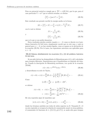 Problemas y ejercicios de mec´anica cu´antica
Para un potencial central se cumple que r · V = r(∂V/∂r), por lo que, para el
caso particular V = arn que se solicita estudiar, se obtiene
ˆT = 1
2 na rn
=
n
2
V . (IX.76)
Este resultado nos permite escribir la energ´ıa media en la forma
E = ˆT + V = (
n
2
+ 1) V =
n + 2
2
V , (IX.77)
con lo cual se obtiene
V =
2
n + 2
E , (IX.78)
y
ˆT =
n
n + 2
E , (IX.79)
que es lo que se nos ped´ıa demostrar.
Estos resultados pierden sentido cuando n = −2; como se discute en el pro-
blema ilustrativo 9.2 del texto; simplemente sucede que en este caso, y m´as en
general para n < −2, no hay estados ligados, como se supuso en la derivaci´on de
la ecuaci´on (IX.76). Por lo tanto, las expresiones anteriores son aplicables para
n > −2.
IX.13 Deduzca detalladamente las ecuaciones (3) y (4) del problema ilustrativo
9.6 del texto.
Se nos pide derivar las desigualdades de Heisenberg para ˆx(t) y ˆp(t) calculadas
para tiempos diferentes. Supondremos que el hamiltoniano no depende del tiem-
po. Usando la descripci´on de Heisenberg escribimos, con ayuda de la ecuaci´on
(IX.66),
ˆx (t + δt) = ei ˆHδt/
ˆx (t) e−i ˆHδt/ ,
(IX.80)
y desarrollamos en serie de Taylor,
ˆx (t + δt) = ˆx (t) + i
δt
[ ˆH, ˆx] +
1
2!
i
δt 2
ˆH, [ ˆH, ˆx] + · · · (IX.81)
Como
[ˆx, ˆH] =
i
m
ˆp y [ˆp, ˆH] = −i V ,
se obtiene
ˆx (t + δt) = ˆx (t) +
δt
m
ˆp (t) +
1
2!
δt 2
i
m
ˆH, ˆp + · · ·
= ˆx (t) +
δt
m
ˆp (t) −
1
2m
(δt)2
V + · · · (IX.82)
De esta expresi´on sigue de inmediato que
[ˆx (t) , ˆx (t + δt)] =
δt
m
[ˆx (t) , ˆp (t)] + · · · = i
δt
m
+ · · · , (IX.83)
donde los t´erminos omitidos son todos de orden superior en δt. Tomando δt = 0
en esta expresi´on se recupera la relaci´on de conmutaci´on usual; en otras palabras,
el conmutador de funciones de ˆx, [f(ˆx (t)), g(ˆx (t ))], se anula s´olo para tiempos
186
 