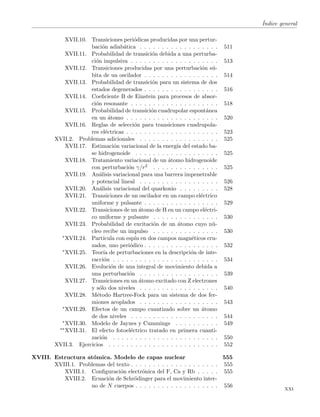´Indice general
XVII.10. Transiciones peri´odicas producidas por una pertur-
baci´on adiab´atica . . . . . . . . . . . . . . . . . . 511
XVII.11. Probabilidad de transici´on debida a una perturba-
ci´on impulsiva . . . . . . . . . . . . . . . . . . . . 513
XVII.12. Transiciones producidas por una perturbaci´on s´u-
bita de un oscilador . . . . . . . . . . . . . . . . . 514
XVII.13. Probabilidad de transici´on para un sistema de dos
estados degenerados . . . . . . . . . . . . . . . . . 516
XVII.14. Coeﬁciente B de Einstein para procesos de absor-
ci´on resonante . . . . . . . . . . . . . . . . . . . . 518
XVII.15. Probabilidad de transici´on cuadrupolar espont´anea
en un ´atomo . . . . . . . . . . . . . . . . . . . . . 520
XVII.16. Reglas de selecci´on para transiciones cuadrupola-
res el´ectricas . . . . . . . . . . . . . . . . . . . . . 523
XVII.2. Problemas adicionales . . . . . . . . . . . . . . . . . . 525
XVII.17. Estimaci´on variacional de la energ´ıa del estado ba-
se hidrogenoide . . . . . . . . . . . . . . . . . . . 525
XVII.18. Tratamiento variacional de un ´atomo hidrogenoide
con perturbaci´on γ/r2 . . . . . . . . . . . . . . . 525
XVII.19. An´alisis variacional para una barrera impenetrable
y potencial lineal . . . . . . . . . . . . . . . . . . 526
XVII.20. An´alisis variacional del quarkonio . . . . . . . . . 528
XVII.21. Transiciones de un oscilador en un campo el´ectrico
uniforme y pulsante . . . . . . . . . . . . . . . . . 529
XVII.22. Transiciones de un ´atomo de H en un campo el´ectri-
co uniforme y pulsante . . . . . . . . . . . . . . . 530
XVII.23. Probabilidad de excitaci´on de un ´atomo cuyo n´u-
cleo recibe un impulso . . . . . . . . . . . . . . . 530
∗XVII.24. Part´ıcula con esp´ın en dos campos magn´eticos cru-
zados, uno peri´odico . . . . . . . . . . . . . . . . . 532
∗XVII.25. Teor´ıa de perturbaciones en la descripci´on de inte-
racci´on . . . . . . . . . . . . . . . . . . . . . . . . 534
XVII.26. Evoluci´on de una integral de movimiento debida a
una perturbaci´on . . . . . . . . . . . . . . . . . . 539
XVII.27. Transiciones en un ´atomo excitado con Z electrones
y s´olo dos niveles . . . . . . . . . . . . . . . . . . 540
XVII.28. M´etodo Hartree-Fock para un sistema de dos fer-
miones acoplados . . . . . . . . . . . . . . . . . . 543
∗XVII.29. Efectos de un campo cuantizado sobre un ´atomo
de dos niveles . . . . . . . . . . . . . . . . . . . . 544
∗XVII.30. Modelo de Jaynes y Cummings . . . . . . . . . . 549
∗∗XVII.31. El efecto fotoel´ectrico tratado en primera cuanti-
zaci´on . . . . . . . . . . . . . . . . . . . . . . . . 550
XVII.3. Ejercicios . . . . . . . . . . . . . . . . . . . . . . . . . 552
XVIII. Estructura at´omica. Modelo de capas nuclear 555
XVIII.1. Problemas del texto . . . . . . . . . . . . . . . . . . . . 555
XVIII.1. Conﬁguraci´on electr´onica del F, Ca y Rb . . . . . 555
XVIII.2. Ecuaci´on de Schr¨odinger para el movimiento inter-
no de N cuerpos . . . . . . . . . . . . . . . . . . . 556
xxi
 