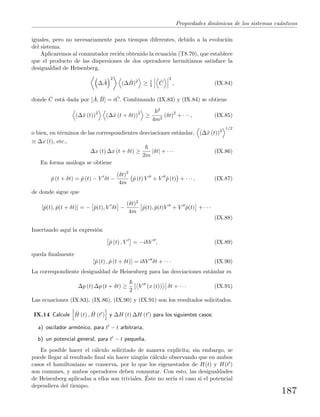 Propiedades din´amicas de los sistemas cu´anticos
iguales, pero no necesariamente para tiempos diferentes, debido a la evoluci´on
del sistema.
Aplicaremos al conmutador reci´en obtenido la ecuaci´on (T8.70), que establece
que el producto de las dispersiones de dos operadores hermitianos satisface la
desigualdad de Heisenberg,
∆ ˆA
2
(∆ ˆB)2
≥ 1
4
ˆC
2
, (IX.84)
donde ˆC est´a dada por [ ˆA, ˆB] = i ˆC. Combinando (IX.83) y (IX.84) se obtiene
(∆ˆx (t))2
(∆ˆx (t + δt))2
≥
2
4m2
(δt)2
+ · · · , (IX.85)
o bien, en t´erminos de las correspondientes desviaciones est´andar, (∆ˆx (t))2
1/2
≡ ∆x (t), etc.,
∆x (t) ∆x (t + δt) ≥
2m
|δt| + · · · (IX.86)
En forma an´aloga se obtiene
ˆp (t + δt) = ˆp (t) − V δt −
(δt)2
4m
ˆp (t) V + V ˆp (t) + · · · , (IX.87)
de donde sigue que
[ˆp(t), ˆp(t + δt)] = − ˆp(t), V δt −
(δt)2
4m
ˆp(t), ˆp(t)V + V ˆp(t) + · · ·
(IX.88)
Insertando aqu´ı la expresi´on
ˆp (t) , V = −i V , (IX.89)
queda ﬁnalmente
[ˆp (t) , ˆp (t + δt)] = i V δt + · · · (IX.90)
La correspondiente desigualdad de Heisenberg para las desviaciones est´andar es
∆p (t) ∆p (t + δt) ≥
2
V (x (t)) δt + · · · (IX.91)
Las ecuaciones (IX.83), (IX.86), (IX.90) y (IX.91) son los resultados solicitados.
IX.14 Calcule ˆH (t) , ˆH (t ) y ∆H (t) ∆H (t ) para los siguientes casos:
a) oscilador arm´onico, para t − t arbitraria;
b) un potencial general, para t − t peque˜na.
Es posible hacer el c´alculo solicitado de manera expl´ıcita; sin embargo, se
puede llegar al resultado ﬁnal sin hacer ning´un c´alculo observando que en ambos
casos el hamiltoniano se conserva, por lo que los eigenestados de H(t) y H(t )
son comunes, y ambos operadores deben conmutar. Con esto, las desigualdades
de Heisenberg aplicadas a ellos son triviales. ´Este no ser´ıa el caso si el potencial
dependiera del tiempo.
187
 