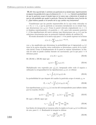 Problemas y ejercicios de mec´anica cu´antica
IX.15 Una caja de lado L contiene una part´ıcula en su estado base; repentinamente
se separan las paredes de la caja a la distancia kL, 1 < k < ∞. Calcule la probabilidad
de que la part´ıcula ocupe el estado base en la nueva caja y determine el estado en
que es m´as probable que quede la part´ıcula. Discuta los resultados como funci´on de
k. ¿Qu´e hubiera pasado si el tama˜no de la caja cambia muy lentamente?
Consideremos que las paredes impenetrables de la caja est´an colocadas en
x = 0 y x = L, y que la part´ıcula se encuentra inicialmente en su estado base,
que denotaremos con χ0 (x). Como la pared colocada originalmente en x = L
se desplaza repentinamente a la posici´on x = kL, para todo momento posterior
t > 0 las eigenfunciones del nuevo sistema (que denotaremos con ϕn (x)) son las
soluciones estacionarias para un potencial cuadrado inﬁnito de anchura kL.
El estado alcanzado en la nueva caja para t > 0 se puede expresar en la forma
ψ (x, t) =
n
cnϕn (x) e−iEnt/
, (IX.92)
con cn las amplitudes que determinan la probabilidad que el eigenestado ϕn (x)
tiene en la nueva situaci´on; estos coeﬁcientes se determinan a partir de la condi-
ci´on inicial. Como el desplazamiento de la pared se supone instant´aneo, la fun-
ci´on de onda no puede cambiar durante ese movimiento, por lo que para t = 0
debemos poner
ψ (x, 0) = χ0 (x) . (IX.93)
De (IX.92) y (IX.93) sigue que
χ0 (x) =
n
cnϕn (x) . (IX.94)
Multiplicando esta expresi´on por ϕ∗
m (x), integrando sobre todo el espacio y
utilizando la ortogonalidad de las eigenfunciones ϕn (x), se obtiene
cm = ϕ∗
m (x) χ0 (x) dx. (IX.95)
La probabilidad de que despu´es del cambio la part´ıcula ocupe el estado ϕn es
Pn = |cn|2
= ϕ∗
n (x) χ0 (x) dx
2
. (IX.96)
Las eigenfunciones χ0 (x) y ϕn (x) son las del correspondiente pozo inﬁnito dadas
por la ecuaci´on (T3.31)
χ0 (x) =
2
L
sen
πx
L
, ϕn (x) =
2
kL
sen
πx
kL
. (IX.97)
De aqu´ı y (IX.95) sigue que
cn =
2
L
√
k
L
0
sen
πx
L
sen
πx
kL
dx. (IX.98)
Los l´ımites de integraci´on se tomaron sobre la regi´on en la que χ0 (x) es diferente
de cero, pues k > 1. Realizando la integral se obtiene
cn =
2k
√
k
π (k2 − n2)
sen
nπ
k
. (IX.99)
188
 