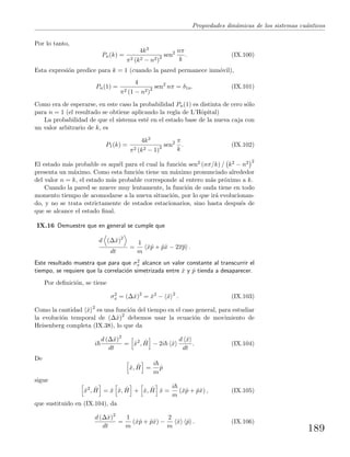 Propiedades din´amicas de los sistemas cu´anticos
Por lo tanto,
Pn(k) =
4k3
π2 (k2 − n2)2 sen2 nπ
k
. (IX.100)
Esta expresi´on predice para k = 1 (cuando la pared permanece inm´ovil),
Pn(1) =
4
π2 (1 − n2)2 sen2
nπ = δ1n. (IX.101)
Como era de esperarse, en este caso la probabilidad Pn(1) es distinta de cero s´olo
para n = 1 (el resultado se obtiene aplicando la regla de L’Hˆopital)
La probabilidad de que el sistema est´e en el estado base de la nueva caja con
un valor arbitrario de k, es
P1(k) =
4k3
π2 (k2 − 1)2 sen2 π
k
. (IX.102)
El estado m´as probable es aqu´el para el cual la funci´on sen2 (nπ/k) / k2 − n2 2
presenta un m´aximo. Como esta funci´on tiene un m´aximo pronunciado alrededor
del valor n = k, el estado m´as probable corresponde al entero m´as pr´oximo a k.
Cuando la pared se mueve muy lentamente, la funci´on de onda tiene en todo
momento tiempo de acomodarse a la nueva situaci´on, por lo que ir´a evolucionan-
do, y no se trata estrictamente de estados estacionarios, sino hasta despu´es de
que se alcance el estado ﬁnal.
IX.16 Demuestre que en general se cumple que
d (∆ˆx)2
dt
=
1
m
ˆxˆp + ˆpˆx − 2xp .
Este resultado muestra que para que σ2
x alcance un valor constante al transcurrir el
tiempo, se requiere que la correlaci´on simetrizada entre ˆx y ˆp tienda a desaparecer.
Por deﬁnici´on, se tiene
σ2
x = (∆ˆx)2
= ˆx2
− ˆx 2
. (IX.103)
Como la cantidad ˆx 2
es una funci´on del tiempo en el caso general, para estudiar
la evoluci´on temporal de (∆ˆx)2
debemos usar la ecuaci´on de movimiento de
Heisenberg completa (IX.38), lo que da
i
d (∆ˆx)2
dt
= ˆx2
, ˆH − 2i ˆx
d ˆx
dt
. (IX.104)
De
ˆx, ˆH =
i
m
ˆp
sigue
ˆx2
, ˆH = ˆx ˆx, ˆH + ˆx, ˆH ˆx =
i
m
(ˆxˆp + ˆpˆx) , (IX.105)
que sustituido en (IX.104), da
d (∆ˆx)2
dt
=
1
m
(ˆxˆp + ˆpˆx) −
2
m
ˆx ˆp . (IX.106)
189
 