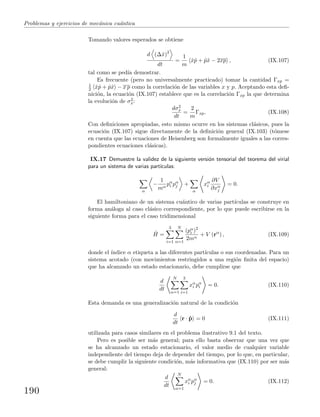 Problemas y ejercicios de mec´anica cu´antica
Tomando valores esperados se obtiene
d (∆ˆx)2
dt
=
1
m
ˆxˆp + ˆpˆx − 2xp , (IX.107)
tal como se ped´ıa demostrar.
Es frecuente (pero no universalmente practicado) tomar la cantidad Γxp =
1
2 ˆxˆp + ˆpˆx − x p como la correlaci´on de las variables x y p. Aceptando esta deﬁ-
nici´on, la ecuaci´on (IX.107) establece que es la correlaci´on Γxp la que determina
la evoluci´on de σ2
x:
dσ2
x
dt
=
2
m
Γxp. (IX.108)
Con deﬁniciones apropiadas, esto mismo ocurre en los sistemas cl´asicos, pues la
ecuaci´on (IX.107) sigue directamente de la deﬁnici´on general (IX.103) (t´omese
en cuenta que las ecuaciones de Heisenberg son formalmente iguales a las corres-
pondientes ecuaciones cl´asicas).
IX.17 Demuestre la validez de la siguiente versi´on tensorial del teorema del virial
para un sistema de varias part´ıculas:
α
−
1
mα
pα
i pα
j +
α
xα
i
∂V
∂xα
j
= 0.
El hamiltoniano de un sistema cu´antico de varias part´ıculas se construye en
forma an´aloga al caso cl´asico correspondiente, por lo que puede escribirse en la
siguiente forma para el caso tridimensional
ˆH =
3
i=1
N
α=1
(pα
i )2
2mα
+ V (rα
) , (IX.109)
donde el ´ındice α etiqueta a las diferentes part´ıculas o sus coordenadas. Para un
sistema acotado (con movimientos restringidos a una regi´on ﬁnita del espacio)
que ha alcanzado un estado estacionario, debe cumplirse que
d
dt
N
α=1
3
i=1
xα
i pα
i = 0. (IX.110)
Esta demanda es una generalizaci´on natural de la condici´on
d
dt
r · ˆp = 0 (IX.111)
utilizada para casos similares en el problema ilustrativo 9.1 del texto.
Pero es posible ser m´as general; para ello basta observar que una vez que
se ha alcanzado un estado estacionario, el valor medio de cualquier variable
independiente del tiempo deja de depender del tiempo, por lo que, en particular,
se debe cumplir la siguiente condici´on, m´as informativa que (IX.110) por ser m´as
general:
d
dt
N
α=1
xα
i pα
j = 0. (IX.112)
190
 