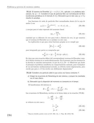 Problemas y ejercicios de mec´anica cu´antica
IX.21 El teorema de Ehrenfest p = m (d x /dt), aplicado a un problema esta-
cionario, da p = 0. Considere el caso de part´ıcula libre con normalizaci´on de Born
(condiciones peri´odicas en el intervalo [0, L]). Demuestre que en este caso p = 0 y
resuelva la paradoja.
Las funciones de onda de part´ıcula libre normalizadas dentro de la caja de
ancho L son
ϕn(x) =
1
√
L
ei2πnx/L
, n = 0, ±1, ±2, . . . (IX.130)
y arrojan para el valor esperado del momento lineal
p n =
2π
L
n, (IX.131)
cantidad que es diferente de cero para toda n distinta de cero, lo que muestra
que el teorema de Ehrenfest no se satisface en este caso.
La explicaci´on es que para estas funciones propias no se cumple que
ˆH, x = −i
ˆp
m
, (IX.132)
pues integrando por partes se comprueba que
m
d
dt
x = ˆp −
L
2
δ(x)ˆp + ˆpδ(x) . (IX.133)
Es claro que esta ecuaci´on diﬁere del correspondiente teorema de Ehrenfest cuan-
do el ´ultimo t´ermino no se anula id´enticamente. En el presente caso los t´erminos de
la derecha se cancelan mutuamente, lo que da d x /dt = 0. Obs´ervese que desde
el principio el problema maniﬁesta un comportamiento an´omalo, pues trat´andose
de un movimiento unidimensional acotado, no deber´ıa existir degeneraci´on, pero
sucede que para n = 0 los niveles son doblemente degenerados.5
IX.22 Considere una part´ıcula sobre la que act´ua una fuerza constante F.
a) Integre las ecuaciones de Heisenberg de este sistema y compare los resultados
con el caso cl´asico.
b) Demuestre que la dispersi´on del momento es constante en el tiempo.
El hamiltoniano del sistema es
ˆH =
ˆp2
2m
− Fx = −
2
2m
∂2
∂x2
− Fx. (IX.134)
Las ecuaciones de Heisenberg, escritas en la forma dada en la ecuaci´on (T9.36)
∧
˙x=
∂ ˆH
∂ˆp
,
∧
˙p= −
∂ ˆH
∂ˆx
,
se reducen en este caso a
∧
˙x=
1
m
ˆp, (IX.135)
∧
˙p= F. (IX.136)
5
Mayores detalles pueden verse en R.N. Hill, Am. J. Phys. 41 (1973) 736.
194
 