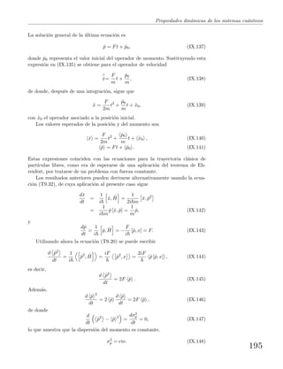 Propiedades din´amicas de los sistemas cu´anticos
La soluci´on general de la ´ultima ecuaci´on es
ˆp = Ft + ˆp0, (IX.137)
donde ˆp0 representa el valor inicial del operador de momento. Sustituyendo esta
expresi´on en (IX.135) se obtiene para el operador de velocidad
∧
˙x=
F
m
t +
ˆp0
m
, (IX.138)
de donde, despu´es de una integraci´on, sigue que
ˆx =
F
2m
t2
+
ˆp0
m
t + ˆx0, (IX.139)
con ˆx0 el operador asociado a la posici´on inicial.
Los valores esperados de la posici´on y del momento son
ˆx =
F
2m
t2
+
ˆp0
m
t + ˆx0 , (IX.140)
ˆp = Ft + ˆp0 . (IX.141)
Estas expresiones coinciden con las ecuaciones para la trayectoria cl´asica de
part´ıculas libres, como era de esperarse de una aplicaci´on del teorema de Eh-
renfest, por tratarse de un problema con fuerza constante.
Los resultados anteriores pueden derivarse alternativamente usando la ecua-
ci´on (T9.32), de cuya aplicaci´on al presente caso sigue
dˆx
dt
=
1
i
ˆx, ˆH =
1
2i m
ˆx, ˆp2
=
1
i m
ˆp [ˆx, ˆp] =
1
m
ˆp, (IX.142)
y
dˆp
dt
=
1
i
ˆp, ˆH = −
F
i
[ˆp, x] = F. (IX.143)
Utilizando ahora la ecuaci´on (T9.20) se puede escribir
d ˆp2
dt
=
1
i
ˆp2
, ˆH =
iF
ˆp2
, x =
2iF
ˆp [ˆp, x] , (IX.144)
es decir,
d ˆp2
dt
= 2F ˆp . (IX.145)
Adem´as,
d ˆp 2
dt
= 2 ˆp
d ˆp
dt
= 2F ˆp , (IX.146)
de donde
d
dt
ˆp2
− ˆp 2
=
dσ2
p
dt
= 0, (IX.147)
lo que muestra que la dispersi´on del momento es constante,
σ2
p = cte. (IX.148)
195
 