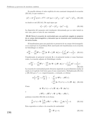 Problemas y ejercicios de mec´anica cu´antica
Es sencillo obtener el valor expl´ıcito de esta constante integrando la ecuaci´on
(IX.145), lo que conduce a
ˆp2
= 2F ˆp dt = F2
t2
+ 2F ˆp0 t + ˆp2
0
= ˆp 2
− ˆp0
2
+ ˆp2
0
, (IX.149)
en donde se us´o (IX.141). De aqu´ı sigue que
σ2
p = ˆp2
− ˆp 2
= ˆp2
0
− ˆp0
2
= σ2
p0. (IX.150)
La dispersi´on del momento est´a totalmente determinada por su valor inicial en
este caso, pues se trata de una constante.
IX.23 Derive la ecuaci´on de continuidad para una part´ıcula cargada en presencia
de un campo electromagn´etico y demuestre que es invariante ante transformaciones
de norma locales.
El hamiltoniano para una part´ıcula en presencia de un campo electromagn´eti-
co se construy´o en el problema IX.6; insertando este hamiltoniano en la ecuaci´on
de Schr¨odinger se obtiene
i
∂ψ
∂t
= −
2
2m
2
ψ +
ie
mc
A · + 1
2 ( · A) ψ +
e2
2mc
A2
+ eφ ψ. (IX.151)
Considerando al potencial vectorial A y al potencial escalar φ como funciones
reales, la ecuaci´on adjunta de Schr¨odinger resulta
−i
∂ψ∗
∂t
= −
2
2m
2
ψ∗
−
ie
mc
A · + 1
2 ( · A) ψ∗
+
e2
2mc
A2
+ eφ ψ∗
.
(IX.152)
La ecuaci´on de continuidad puede obtenerse siguiendo un procedimiento similar al
usado en el cap´ıtulo 5 del texto para el caso conservativo. Multiplicando (IX.151)
y (IX.152) por ψ∗ y ψ, respectivamente, y restando, se obtiene
i ψ∗ ∂ψ
∂t
+ ψ
∂ψ∗
∂t
= −
2
2m
ψ∗ 2
ψ − ψ 2
ψ∗
+
ie
mc
[A · (ψ∗
ψ) + ψ∗
ψ ( · A)] . (IX.153)
Como
A · (ψ∗
ψ) + ψ∗
ψ ( · A) = · (Aψ∗
ψ)
y
ψ∗ 2
ψ − ψ 2
ψ∗
= · (ψ∗
ψ − ψ ψ∗
) ,
podemos reescribir (IX.153) en la forma
∂
∂t
(ψ∗
ψ) + ·
i
2m
(ψ ψ∗
− ψ∗
ψ) −
e
mc
Aψ∗
ψ = 0. (IX.154)
Esta expresi´on se reduce a la ecuaci´on de continuidad
∂ρ
∂t
+ · j = 0, (IX.155)
196
 