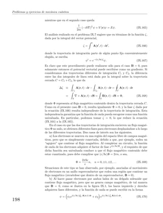Problemas y ejercicios de mec´anica cu´antica
mientras que en el segundo caso queda
1
2m
(−i )2
ψ + V (r)ψ = Eψ. (IX.165)
El an´alisis realizado en el problema IX.7 sugiere que en t´erminos de la funci´on ζ,
dada por la integral del vector potencial,
ζ =
r
A(r , t) · dr , (IX.166)
donde la trayectoria de integraci´on parte de alg´un punto ﬁjo convenientemente
elegido, se escriba
ψ = e−i(e/ c)ζ
ψ. (IX.167)
Es claro que este procedimento puede realizarse s´olo para el caso B = 0, pues
solamente entonces el potencial vectorial puede escribirse como un gradiente. Si
consideramos dos trayectorias diferentes de integraci´on C1 y C2, la diferencia
entre las dos integrales de l´ınea est´a dada por la integral sobre la trayectoria
cerrada C = C1 + C2, lo que da
∆ζ ≡
C1
A(r, t) · dr −
C2
A(r, t) · dr =
C
A(r, t) · dr
=
S
× A(r, t) · dS =
S
B(r, t) · dS = Φ, (IX.168)
donde Φ representa al ﬂujo magn´etico contenido dentro la trayectoria cerrada C.
Como en el presente caso B = 0, resulta igualmente Φ = 0, y la fase ζ dada por
la ecuaci´on (IX.166) resulta independiente de la trayectoria de integraci´on. Esta
independencia garantiza que la funci´on de onda pueda escogerse como una funci´on
univaluada. En particular, podemos tomar ζ = 0, lo que reduce la ecuaci´on
(IX.164) a la (IX.165).
En el caso en que las dos trayectorias de integraci´on encierren un ﬂujo magn´e-
tico Φ no nulo, se obtienen diferentes fases para electrones desplaz´andose a lo largo
de las diferentes trayectorias. Dos casos de inter´es son los siguientes.
a) Los electrones se mueven en una regi´on del espacio libre de campos magn´e-
ticos, pero que es simplemente conectada, debido a que, por ejemplo, rodea un
“agujero” que contiene al ﬂujo magn´etico. Al completar un circuito, la funci´on
de onda de los electrones adquiere el factor de fase ei(e/ c)Φ, y el requisito de que
dicha funci´on sea univaluada conduce a que el ﬂujo magn´etico contenido debe
estar cuantizado, pues debe cumplirse que (e/ c)Φ = 2πn, o sea,
Φ =
2π c
e
n, n = 0, ±1, ±2, . . . (IX.169)
Situaciones de este tipo se han observado, por ejemplo, asociadas al movimiento
de electrones en un anillo superconductor que rodea una regi´on que contiene un
ﬂujo magn´etico (recu´erdese que dentro de un superconductor, B = 0).
b) Al hacer pasar electrones por ambos lados de un delgado solenoide que
contiene ﬂujo magn´etico, pero que no genera campo magn´etico, de tal manera
que B = 0, como se ilustra en la ﬁgura IX.1, los haces izquierdo y derecho
adquieren fases diferentes, y la funci´on de onda se puede escribir en la forma
ψ = ψ1ei(e/ c)
H
C A(r,t)·dr
+ ψ2 ei(e/ c)
R
2 A(r,t)·dr
. (IX.170)
198
 