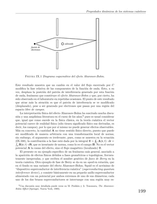 Propiedades din´amicas de los sistemas cu´anticos
fuente de
electrones
solenoide
Figura IX.1 Diagrama esquem´atico del efecto Aharonov-Bohm.
Este resultado muestra que un cambio en el valor del ﬂujo encerrado por C
modiﬁca la fase relativa de las componentes de la funci´on de onda. Esto, a su
vez, desplaza la posici´on del patr´on de interferencia generado por esta funci´on
de onda, fen´omeno que constituye el efecto Aharonov-Bohm y que, por cierto, ha
sido observado en el laboratorio en repetidas ocasiones. El punto de este resultado
que atrae m´as la atenci´on es que el patr´on de interferencia se ve modiﬁcado
(desplazado), pese a ser generado por electrones que pasan por una regi´on del
espacio libre de campos.
La interpretaci´on f´ısica del efecto Aharonov-Bohm ha suscitado mucha discu-
si´on y una ampl´ısima literatura en el curso de los a˜nos,6 pues es usual considerar
que, igual que como sucede en la f´ısica cl´asica, en la teor´ıa cu´antica el vector
potencial carece de realidad f´ısica (s´olo tienen signiﬁcado f´ısico sus derivadas, es
decir, los campos), por lo que por s´ı mismo no puede generar efectos observables.
M´as en concreto, la cantidad A no tiene sentido f´ısico directo, puesto que puede
ser modiﬁcada de manera arbitraria con una transformaci´on local de norma;
sin embargo, el argumento es irrelevante, pues, como se muestra en la ecuaci´on
(IX.168), la contribuci´on a la fase est´a dada por la integral Φ = C A(r, t) · dr =
S B(r, t)·dS, que es invariante de norma, como lo es el campo B. No es el vector
potencial A la causa del efecto, sino el ﬂujo magn´etico (localizado) Φ.
El presente es un ejemplo espec´ıﬁco de un fen´omeno m´as general, asociado a
la aparici´on de efectos f´ısicos debidos a fases geom´etricas o topol´ogicas, frecuen-
temente inesperadas, y que reciben el nombre gen´erico de fases de Berry en la
teor´ıa cu´antica. Otro ejemplo de fase de Berry se da en un squid en rotaci´on, que
en el fondo es una variante del efecto Aharonov-Bohm. Squid es el acr´onimo de
“dispositivo superconductor de interferencia cu´antica” (superconducting quantum
interference device), y consiste b´asicamente en un peque˜no anillo superconductor
alimentado con un potencial por ambos extremos de uno de sus di´ametros; cada
uno de los dos brazos superconductores se interrumpe con una regi´on muy es-
6
Una discusi´on muy detallada puede verse en M. Peshkin y A. Tonomura, The Aharonov-
Bohm Eﬀect (Springer, Nueva York, 1989).
199
 