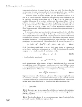 Problemas y ejercicios de mec´anica cu´antica
trecha semiconductora, formando lo que se llama una uni´on Josephson. Las dos
corrientes que circulan, cada una a trav´es de su correspondiente junta por efecto
t´unel, se unen en uno de los puntos de alimentaci´on, donde interﬁeren.
Un an´alisis similar al anterior muestra que si el dispositivo se coloca en el
seno de un campo magn´etico, aparece una contribuci´on a la fase relativa con que
las corrientes interﬁeren, proporcional a Φ = C A(r, t) · dr, de manera que la
medici´on del m´aximo de la corriente total permite determinar el ﬂujo Φ. En la
pr´actica, en vez del campo magn´etico se pone al squid en rotaci´on alrededor de
un eje perpendicular al plano del anillo, lo que genera una fase inercial dada por
C Aequiv(r, t) · dr = 2m0 S ω · dS = 2m0ωA, donde A representa el ´area de las
zonas semiconductoras. Este procedimiento ha sido utilizado para determinar el
valor de /m0.
Es interesante se˜nalar que tambi´en existen fases geom´etricas dentro de la f´ısica
cl´asica, donde se les conoce como fases de Hannay; a continuaci´on se ilustra esto
con el ejemplo del p´endulo de Foucault. El lagrangiano de un p´endulo de Foucault,
considerando la fuerza de Coriolis a la latitud θ del punto de observaci´on debida a
la rotaci´on diurna de la Tierra, pero despreciando la fuerza centr´ıfuga (que es muy
peque˜na por ser cuadr´atica en la velocidad angular Ω de la rotaci´on terrestre), es
L = 1
2 m ˙x2
+ ˙y2
− 1
2 mω2
x2
+ y2
+ mΩ cos θ (x ˙y − y ˙x) . (IX.171)
El eje Ox se ha orientado hacia el norte y el Oy hacia el este; la frecuencia de
oscilaci´on del p´endulo es, naturalmente, ω = g/l. En t´erminos de la variable
compleja z = x + iy, la ecuaci´on de movimiento resulta
´z − 2iΩ cos θ ˙z + ω2
z = 0, (IX.172)
y tiene la soluci´on aproximada
z = x0ei2π−i(Ω cos θ+ω)t
, (IX.173)
donde hemos tomado la fase para t = 0 como 2π. Consideremos ahora que trans-
curren 24 horas a partir del momento inicial; como en este plazo la Tierra regresa
a su posici´on inicial de rotaci´on, deber´ıamos recuperar aparentemente la soluci´on
inicial. La fase que se obtiene con t → T = 2π/Ω es, sin embargo,
φT = −
2πω
Ω
+ 2π (1 − cos θ) . (IX.174)
El primer t´ermino es la fase din´amica −ωT que se obtendr´ıa para un p´endulo usual
de frecuencia ω, referido a un sistema coordenado que no gira y resulta natural.
El segundo t´ermino es un ejemplo de fase geom´etrica y representa el ´angulo s´olido
barrido por el plano del p´endulo en el curso de las 24 horas consideradas.
IX.3. Ejercicios
IX.25 Demuestre que los operadores ˆP± deﬁnidos en el problema IX.1 satisfacen
todos los requerimientos apropiados para ser considerados como (un conjunto com-
pleto de) proyectores.
IX.26 Complete los c´alculos de los conmutadores, para llegar al resultado ﬁnal a
partir de la ecuaci´on (IX.42) en el problema IX.6.
200
 