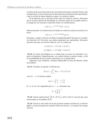 Problemas y ejercicios de mec´anica cu´antica
La forma de las ecuaciones cl´asicas de movimiento permanece invariante frente a esta
transformaci´on, lo que muestra que los dos sistemas son din´amicamente equivalentes,
y que la noci´on de reposo absoluto es ajena a la mec´anica cl´asica.
Es de esperarse que un principio similar opere en mec´anica cu´antica. Demuestre
que la ecuaci´on general de Schr¨odinger es invariante (salvo por la posible adici´on a
la energ´ıa de una constante irrelevante) frente a la transformaci´on
ψ (r , t) = e−imv·r /
ψ(r + vt, t).
Alternativamente, la transformaci´on de Galileo en mec´anica cu´antica se escribe en la
forma
ψ (r , t) = e−iv·(mr −ˆpt)/
ψ(r , t).
Demuestre, usando la f´ormula de Baker-Campbell-Hausdorﬀ discutida en el proble-
ma ilustrativo 10.1 del texto, que ambas expresiones son equivalentes. Demuestre
asimismo que para una funci´on arbitraria f(z) se cumple que
ψ| f(r) |ψ = ψ f(r + vt) ψ ,
ψ| f(p) |ψ = ψ f(p + mv) ψ .
IX.36 Un ´atomo de hidr´ogeno en su estado base se mueve con velocidad v res-
pecto al laboratorio. Repentinamente, una colisi´on detiene al prot´on nuclear. ¿Cu´al
es la probabilidad de que el ´atomo permanezca en su estado base?
Sugerencia: para simpliﬁcar, considere despreciable la masa del electr´on, donde
sea prudente.
IX.37 Considere el operador ˆA deﬁnido por
ˆAψ (x) =
∞
−∞
Θ x − x ψ x dx ,
con Θ (x − x ) la funci´on escal´on
Θ (x) =
0, x < 0;
1, x > 0.
Si ψ y dψ/dx son integrables para |x| → ∞, demuestre que
ˆA =
d
dx
−1
.
IX.38 Calcule expl´ıcitamente ˆH (t) , ˆH (t ) y ∆H (t) ∆H (t ) para los dos casos
mencionados en el problema IX.14.
IX.39 Calcule la vida media de los dos primeros estados excitados de un electr´on
ligado a un pozo de potencial cuadrado inﬁnito de anchura a, en ausencia de campos
externos.
202
 