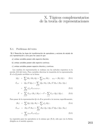 X. T´opicos complementarios
de la teor´ıa de representaciones
X.1. Problemas del texto
X.1 Reescriba las leyes de transformaci´on de operadores y vectores de estado de
una representaci´on a otra para los casos en que:
a) ambas variables poseen s´olo espectro discreto;
b) ambas variables poseen s´olo espectro continuo;
c) ambas variables poseen espectro discreto y continuo.
Los cambios de representaci´on se realizan con los m´etodos expuestos en la
secci´on 10.3 del texto. Para variables discretas la transici´on de la representaci´on
R a la Q puede escribirse en la forma
|Qs =
n
|Rn Rn| Qs =
n
ϕsn |Rn , ϕsn = Rn| Qs ; (X.1)
ˆFs s = Qs | ˆF |Qs =
n ,n
Qs | Rn Rn | ˆF |Rn Rn | Qs
=
n ,n
ϕ∗
s n Fn n ϕs n , (X.2)
ˆF =
n ,n
Fn n |Rn Rn | → ˆF =
s ,s
Fs s |Qs Qs | . (X.3)
Para pasar de la representaci´on Q a la R se procede a la inversa; espec´ıﬁcamente,
|Rn =
s
|Qs Qs| Rn =
n
ϕ∗
sn |Qs , (X.4)
ˆFn n = Rn | ˆF |Rn =
s ,s
Rn | Qs Qs | ˆF |Qs Qs | Rn
=
s ,s
ϕs n
ˆFs s ϕ∗
s n . (X.5)
La expresi´on para los operadores es la misma que (X.3), s´olo que con la ﬂecha
dirigida en el sentido opuesto.
203
 