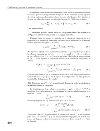 Problemas y ejercicios de mec´anica cu´antica
Para el caso de variables continuas se sustituyen, en las expresiones anteriores,
las sumas por las correspondientes integrales. Si las variables poseen espectro
discreto y continuo, debe realizarse tanto la suma sobre la parte discreta como la
integraci´on sobre el continuo; por ejemplo, la ecuaci´on (X.1) toma la forma
|Qs =
n
|Rn Rn| Qs + |R R| Qs dR, (X.6)
y as´ı sucesivamente.
X.2 Demuestre que una funci´on de estado con paridad deﬁnida en el espacio de
conﬁguraci´on tiene la misma paridad en el espacio momental.
Podemos pasar del estado |ψ descrito en el espacio de conﬁguraci´on a su
expresi´on en el espacio de momentos mediante una transformaci´on de Fourier,
usando las ecuaciones (T10.2), lo que da
ψ (p, t) =
1
(2π )3/2
ψ (r, t) e−ip·r/
d3
r. (X.7)
Por hip´otesis ψ (r, t) posee paridad bien deﬁnida, lo que signiﬁca que al hacer
la reﬂexi´on especular que invierte r, r → −r, se cumple ψ (−r, t) = ψ (r, t) si ψ
es par, o bien ψ (−r, t) = −ψ (r, t) si ψ es impar. Haciendo la transformaci´on
en (X.7) (lo que equivale al cambio de nombre de la variable de integraci´on) se
obtiene
ψ (p, t) =
1
(2π )3/2
ψ (−r, t) eip·r/
d3
r
= ±
1
(2π )3/2
ψ (r, t) eip·r/
d3
r = ±ψ (−p, t) . (X.8)
Este resultado muestra que la paridad de la funci´on de onda en el espacio momen-
tal coincide con la que posee en el espacio de conﬁguraci´on. En otras palabras,
basta hablar de la paridad del estado.
X.3 Demuestre que δ (x − x ) no es diagonal. Sugerencia: utilice propiedades de
las variables can´onicas conjugadas.
La funci´on propia de ˆp en la representaci´on x es ϕp(x) = (2π )−1/2 eipx/ ; la
propiedad de cerradura de estas eigenfunciones se expresa en la forma dada en la
ecuaci´on (T10.3),
∞
−∞
ϕp(x)ϕ∗
p(x )dp = δ x − x . (X.9)
Derivando respecto de x y multiplicando por −i se obtiene
−i δ x − x = −i
∞
−∞
∂ϕp(x)
∂x
ϕ∗
p(x )dp
=
∞
−∞
ϕ∗
p(x )ˆpϕp(x)dp = x ˆp |x . (X.10)
Vemos que δ (x − x ) es proporcional al elemento de matriz x , x del momento;
pero como las variables x y p son can´onicamente conjugadas, la matriz ˆp no
puede ser diagonal en la representaci´on x en la que ˆx lo es. Luego δ (x − x ) no
es diagonal.
204
 