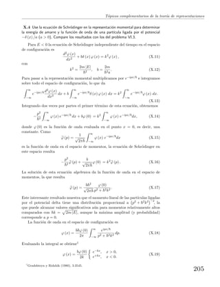 T´opicos complementarios de la teor´ıa de representaciones
X.4 Use la ecuaci´on de Schr¨odinger en la representaci´on momental para determinar
la energ´ıa de amarre y la funci´on de onda de una part´ıcula ligada por el potencial
−δ (x) /a (a > 0). Compare los resultados con los del problema VI.3.
Para E < 0 la ecuaci´on de Schr¨odinger independiente del tiempo en el espacio
de conﬁguraci´on es
d2ϕ (x)
dx2
+ bδ (x) ϕ (x) = k2
ϕ (x) , (X.11)
con
k2
=
2m |E|
2
, b =
2m
2a
. (X.12)
Para pasar a la representaci´on momental multiplicamos por e−ipx/ e integramos
sobre todo el espacio de conﬁguraci´on, lo que da
∞
−∞
e−ipx/ d2ϕ (x)
dx2
dx + b
∞
−∞
e−ipx/
δ (x) ϕ (x) dx = k2
∞
−∞
e−ipx/
ϕ (x) dx.
(X.13)
Integrando dos veces por partes el primer t´ermino de esta ecuaci´on, obtenemos
−
p2
2
∞
−∞
ϕ (x) e−ipx/
dx + bϕ (0) = k2
∞
−∞
ϕ (x) e−ipx/
dx, (X.14)
donde ϕ (0) es la funci´on de onda evaluada en el punto x = 0, es decir, una
constante. Como
ϕ (p) =
1
√
2π
∞
−∞
ϕ (x) e−ipx/
dx (X.15)
es la funci´on de onda en el espacio de momentos, la ecuaci´on de Schr¨odinger en
este espacio resulta
−
p2
2
ϕ (p) +
b
√
2π
ϕ (0) = k2
ϕ (p) . (X.16)
La soluci´on de esta ecuaci´on algebraica da la funci´on de onda en el espacio de
momentos, la que resulta
ϕ (p) =
b 2
√
2π
ϕ (0)
p2 + 2k2
. (X.17)
Este interesante resultado muestra que el momento lineal de las part´ıculas ligadas
por el potencial delta tiene una distribuci´on proporcional a p2 + 2k2 −2
, la
que puede alcanzar valores signiﬁcativos a´un para momentos relativamente altos
comparados con k = 2m |E|, aunque la m´axima amplitud (y probabilidad)
corresponde a p = 0.
La funci´on de onda en el espacio de conﬁguraci´on es
ϕ (x) =
b ϕ (0)
2π
∞
−∞
eipx/
p2 + 2k2
dp. (X.18)
Evaluando la integral se obtiene1
ϕ (x) =
bϕ (0)
2k
e−kx, x > 0,
e+kx, x < 0.
(X.19)
1
Gradshteyn y Ridzhik (1980), 3.3545.
205
 