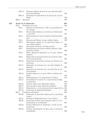 ´Indice general
XIX.13. Momento dipolar el´ectrico de una mol´ecula diat´o-
mica heteronuclear . . . . . . . . . . . . . . . . . 591
∗XIX.14. Propiedad de aditividad de las fuerzas de van der
Waals . . . . . . . . . . . . . . . . . . . . . . . . . 592
XIX.3. Ejercicios . . . . . . . . . . . . . . . . . . . . . . . . . 593
XX. Teor´ıa de la dispersi´on 595
XX.1. Problemas del texto . . . . . . . . . . . . . . . . . . . . 595
XX.1. Sistemas de laboratorio y CM en un problema de
dos cuerpos . . . . . . . . . . . . . . . . . . . . . 595
XX.2. Secci´on eﬁcaz el´astica en el sistema de laboratorio
y el de CM . . . . . . . . . . . . . . . . . . . . . . 597
XX.3. Generalizaci´on al caso de colisiones binarias inel´as-
ticas . . . . . . . . . . . . . . . . . . . . . . . . . 598
XX.4. Retroceso del blanco en una colisi´on el´astica . . . 599
XX.5. Distribuci´on angular de las part´ıculas blanco en
una colisi´on el´astica . . . . . . . . . . . . . . . . . 600
XX.6. Atenuaci´on lineal por un blanco grueso . . . . . . 601
XX.7. Dispersi´on por una barrera esf´erica unforme. Apro-
ximaci´on de Born . . . . . . . . . . . . . . . . . . 602
XX.8. Efecto Ramsauer-Townsend en un pozo esf´erico
uniforme . . . . . . . . . . . . . . . . . . . . . . . 603
XX.9. Dispersi´on de neutrones lentos por protones. Esta-
do base del deuter´on . . . . . . . . . . . . . . . . 607
XX.10. Dispersi´on de part´ıculas extensas por blancos con
estructura . . . . . . . . . . . . . . . . . . . . . . 608
XX.11. Dispersi´on de protones por una hoja delgada de
aluminio . . . . . . . . . . . . . . . . . . . . . . . 609
XX.12. Dispersi´on de neutrones por una hoja ﬁna de n´u-
cleos pesados . . . . . . . . . . . . . . . . . . . . . 611
XX.13. Estados ligados en un pozo esf´erico uniforme pro-
fundo . . . . . . . . . . . . . . . . . . . . . . . . . 613
XX.14. Desfasamientos en la aproximaci´on de Born . . . 615
XX.15. Unitaridad de la matriz ˆS y conservaci´on del ﬂujo
de part´ıculas . . . . . . . . . . . . . . . . . . . . . 616
XX.16. Teorema ´optico para dispersi´on el´astica . . . . . . 618
XX.17. Teorema ´optico para dispersi´on inel´astica . . . . . 620
XX.18. Dispersi´on p−n en la aproximaci´on de rango efectivo 621
XX.19. Ecuaciones de Lippman-Schwinger . . . . . . . . . 622
XX.2. Problemas adicionales . . . . . . . . . . . . . . . . . . 625
XX.20. Dispersi´on de part´ıculas cl´asicas por un potencial
central . . . . . . . . . . . . . . . . . . . . . . . . 625
XX.21. F´ormula de Rutherford para el caso cl´asico . . . . 626
XX.22. Desarrollo de Born hasta segundo orden en la re-
presentaci´on de coordenadas . . . . . . . . . . . . 627
XX.23. Secci´on diferencial de dispersi´on y teor´ıa de per-
turbaciones . . . . . . . . . . . . . . . . . . . . . . 629
XX.24. Primera aproximaci´on de Born para el potencial
coulombiano . . . . . . . . . . . . . . . . . . . . . 630
xxiii
 