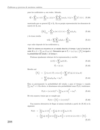 Problemas y ejercicios de mec´anica cu´antica
pues los coeﬁcientes ai son reales. Adem´as,
ˆS2
k =
k
i=1
ai | i i |
k
j=1
aj | j j |=
k
i=1
k
j=1
aiajδij | i j |=
k
i=1
a2
i | i i |, (X.39)
mostrando que en general ˆS2
k = ˆSk. En su propia representaci´on los elementos de
matriz de ˆSk son
ˆSk
mn
=
k
i=1
ai m | i i | n =
k
i=1
aiδimδin (X.40)
y la traza resulta
tr ˆSk =
l
k
i=1
aiδilδil =
k
i=1
ai, (X.41)
cuyo valor depende de los coeﬁcientes ai.
X.8 Un sistema se encuentra en un estado descrito al tiempo t por la funci´on de
onda Ψ (x, t) = k ak (t) ϕk (x). Demuestre que si ˆPs = |ϕs ϕs|, ˆPs es igual a
la probabilidad del estado s al tiempo t.
Podemos igualmente abstraer de la representaci´on y escribir
|ψ (t) =
k
ak(t) |k , (X.42)
ˆPs = |s s| . (X.43)
Resulta as´ı:
ˆPs = ψ (x, t) | ˆPs | ψ (x, t) =
k,k
k a∗
k |s s| ak |k
=
k,k
a∗
k akδsk δsk = |as|2
. (X.44)
´Esta es precisamente la probabilidad del estado s para el tiempo t, cuando
k |ak|2
= 1. En efecto, si denotamos esta probabilidad como Ps(t), tendremos:
Ps(t) = | s |ψ (t) |2
=
k
ak s | k
2
= |as|2
. (X.45)
De esta manera vemos que se cumple que
Ps(t) = ˆPs = | s |ψ (t) |2
. (X.46)
Una manera alternativa de llegar al mismo resultado a partir de (X.45) es la
siguiente:
Ps(t) =
k
ak s | k
2
=
k
a∗
k k | s
k
ak s | k
=
k
a∗
k k| |s s|
k
ak |k = ψ (t) |s s| ψ (t) = ˆPs .
(X.47)
208
 