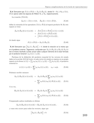 T´opicos complementarios de la teor´ıa de representaciones
X.9 Demuestre que ˆA (1) ⊗ ˆB (2) = ˆAH (1) ˆBH (2) , donde H = H1 ⊗ H2 y ˆA (1),
ˆB (2) operan sobre los espacios de Hilbert H1 y H2, respectivamente.
La ecuaci´on (T10.10),
ˆAH (1) = ˆA (1) ⊗ I (2) , ˆBH (2) = I (1) ⊗ ˆB (2) , (X.48)
deﬁne la extensi´on de los operadores ˆA (1) y ˆB (2) al espacio producto H. En este
espacio se tiene
ˆAH (1) ˆBH (2) |ψ (1) φ (2) = ˆA (1) I (1) ⊗ ˆB (2) |ψ (1) ⊗ |φ (2)
= ˆA (1) |ψ (1) ⊗ ˆB (2) |φ (2)
= ˆA (1) ⊗ ˆB (2) |ψ (1) φ (2) ,
de donde sigue
ˆA (1) ⊗ ˆB (2) = ˆAH (1) ˆBH (2) . (X.49)
X.10 Demuestre que ˆAH (1) , ˆBH (2) = 0, donde la notaci´on es la misma que
en el problema anterior. Sugerencia: compruebe que ˆAH (1) ˆBH (2) y ˆBH (2) ˆAH (1)
dan el mismo resultado cuando act´uan sobre cualquier elemento de la base formada
por el producto tensorial | uk (1) ⊗ | vl (2) .
Partimos de la deﬁnici´on del producto tensorial de los vectores de estado
dada en la secci´on 10.2 del texto: si cada vector de estado se expresa en su propio
espacio en la forma |ψ (1) = k ak |uk (1) y |ϕ (2) = k bk |vk (2) , el producto
tensorial es
|ψ (1) ⊗ |ϕ (2) =
k,l
ckl |uk (1) |vl (2) , ckl = akbl. (X.50)
Podemos escribir entonces
ˆAH (1) ˆBH (2) |ψ (1) φ (2) = ˆAH (1) ˆBH (2)
k,l
ckl |uk (1) |vl (2)
=
k,l
ckl
ˆA (1) |uk (1) ˆB (2) |vl (2) . (X.51)
A su vez,
ˆBH (2) ˆAH (1) |ψ (1) φ (2) = ˆBH (2) ˆAH (1)
k,l
ckl |uk (1) |vl (2)
=
k,l
ckl
ˆA (1) |uk (1) ˆB (2) |vl (2) . (X.52)
Comparando ambos resultados se obtiene
ˆAH (1) ˆBH (2) |ψ (1) φ (2) = ˆBH (2) ˆAH (1) |ψ (1) φ (2) , (X.53)
y como esto ocurre para todos los vectores, sigue que
ˆAH (1) , ˆBH (2) = 0. (X.54)
209
 