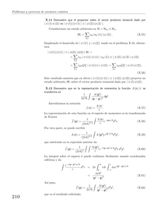Problemas y ejercicios de mec´anica cu´antica
X.11 Demuestre que el proyector sobre el vector producto tensorial dado por
| ψ (1) φ (2) es | ψ (1) ψ (1) | ⊗ | φ (2) φ (2) |.
Consideremos un estado arbitrario en H = H∞ ⊗ H∈,
|Φ =
k,l
ckl |uk (1) |vl (2) . (X.55)
Empleando el desarrollo de | ψ (1) y | φ (2) usado en el problema X.10, obtene-
mos
| ψ(1) ψ(1) | ⊗ | φ(2) φ(2) | Φ =
=
k,l
ckl | ψ (1) ψ (1) | uk (1) ⊗ | φ (2) φ (2) | vl (2)
=
k,l
ckla∗
kb∗
l | ψ (1) ⊗ | φ (2) =
k,l
ckla∗
kb∗
l | ψ (1) φ (2) .
(X.56)
Este resultado muestra que en efecto | ψ (1) ψ (1) | ⊗ | φ (2) φ (2)| proyecta un
estado arbitrario |Φ sobre el vector producto tensorial dado por | ψ (1) φ (2) .
X.12 Demuestre que en la representaci´on de momentos la funci´on A (r) /r se
transforma en
1
2π2
A (p )
(p − p )2 dp .
Introducimos la notaci´on
f (r) =
A (r)
r
. (X.57)
La representaci´on de esta funci´on en el espacio de momentos es la transformada
de Fourier
f (p) =
1
(2π )3/2
A (r)
r
e−ip·r/
d3
r. (X.58)
Por otra parte, se puede escribir
A (r) =
1
(2π )3/2
A p eip ·r/
d3
p , (X.59)
que sustituida en la expresi´on anterior da
f (p) =
1
(2π )3
A (p )
r
e−i(p−p )·r/
d3
r d3
p . (X.60)
La integral sobre el espacio r puede realizarse f´acilmente usando coordenadas
esf´ericas y da
e−i(p−p )·r/
r
d3
r = 2π
∞
0
rdr
1
−1
dxei|p −p|rx/
=
4π 2
|p − p|2 . (X.61)
As´ı pues,
f (p) =
1
2π2
A (p )
|p − p|2 d3
p , (X.62)
que es el resultado solicitado.
210
 