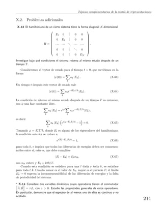 T´opicos complementarios de la teor´ıa de representaciones
X.2. Problemas adicionales
X.13 El hamiltoniano de un cierto sistema tiene la forma diagonal N-dimensional
H =










E1 0
... 0 0
0 E2
... 0 0
· · · · · ·
... · · · · · ·
0 0
...
... 0
0 0
... 0 EN










.
Investigue bajo qu´e condiciones el sistema retorna al mismo estado despu´es de un
tiempo T.
Consideremos el vector de estado para el tiempo t = 0, que escribimos en la
forma
|ψ(0) =
k
ak |Ek . (X.63)
Un tiempo t despu´es este vector de estado vale
|ψ(t) =
k
ake−iEkt/
|Ek . (X.64)
La condici´on de retorno al mismo estado despu´es de un tiempo T es entonces,
con ϕ una fase constante libre,
k
ak |Ek = eiϕ
k
ake−iEkT/
|Ek ,
es decir
k
ak |Ek ei(ϕ−EkT/ )
− 1 = 0. (X.65)
Tomando ϕ = ElT/ , donde El es alguno de los eigenvalores del hamiltoniano,
la condici´on anterior se reduce a
ei(El−Ek)T/
= 1, (X.66)
para toda k, e implica que todas las diferencias de energ´ıas deben ser conmensu-
rables entre s´ı, esto es, que debe cumplirse
|El − Ek| = E0nlk, (X.67)
con nlk entero y E0 = 2π /T.
Cuando esta condici´on se satisface para una l dada y toda k, se satisface
para toda l, k. Cuanto menor es el valor de E0, mayor es el per´ıodo T; el l´ımite
E0 → 0 expresa la inconmensurabilidad de las diferencias de energ´ıas y la falta
de periodicidad del sistema.
∗ X.14 Considere dos variables din´amicas cuyos operadores tienen el conmutador
ˆA, ˆB = iγI, con γ > 0. Estudie las propiedades generales de estos operadores.
En particular, demuestre que el espectro de al menos uno de ellos es continuo y no
acotado.
211
 