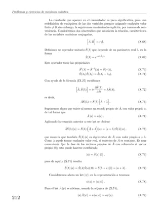 Problemas y ejercicios de mec´anica cu´antica
La constante que aparece en el conmutador es poco signiﬁcativa, pues una
redeﬁnici´on de cualquiera de las dos variables permite asignarle cualquier valor
ﬁnito = 0; sin embargo, la seguiremos manteniendo expl´ıcita, por razones de con-
veniencia. Consideremos dos observables que satisfacen la relaci´on, caracter´ıstica
de las variables can´onicas conjugadas,
ˆA, ˆB = iγI. (X.68)
Deﬁnimos un operador unitario ˆS(λ) que depende de un par´ametro real λ, en la
forma
ˆS(λ) = e−iλ ˆB/γ
. (X.69)
Este operador tiene las propiedades
ˆS†
(λ) = ˆS−1
(λ) = ˆS(−λ), (X.70)
ˆS(λ1) ˆS(λ2) = ˆS(λ1 + λ2). (X.71)
Con ayuda de la f´ormula (IX.27) escribimos
ˆA, ˆS(λ) = iγ
∂ ˆS(λ)
∂ ˆB
= λ ˆS(λ), (X.72)
es decir,
ˆA ˆS(λ) = ˆS(λ) ˆA + λ . (X.73)
Suponemos ahora que existe al menos un estado propio de ˆA, con valor propio a,
de tal forma que
ˆA |a = a |a . (X.74)
Aplicando la ecuaci´on anterior a este ket se obtiene
ˆA ˆS(λ) |a = ˆS(λ) ˆA + λ |a = (a + λ) ˆS(λ) |a , (X.75)
que muestra que tambi´en ˆS(λ) |a es eigenvector de ˆA, con valor propio a + λ.
Como λ puede tomar cualquier valor real, el espectro de ˆA es continuo. Es muy
conveniente ﬁjar la fase de los vectores propios de ˆA con referencia al vector
propio |0 ; esto puede hacerse escribiendo
|a = ˆS(a) |0 , (X.76)
pues de aqu´ı y (X.71) resulta
ˆS(λ) |a = ˆS(λ) ˆS(a) |0 = ˆS(λ + a) |0 = |a + λ . (X.77)
Consideremos ahora un ket |ψ ; en la representaci´on a tenemos
ψ(a) = a| ψ . (X.78)
Para el ket ˆA |ψ se obtiene, usando la adjunta de (X.74),
a| ˆA |ψ = a a| ψ = aψ(a). (X.79)
212
 