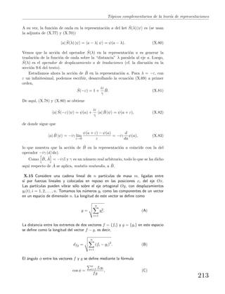 T´opicos complementarios de la teor´ıa de representaciones
A su vez, la funci´on de onda en la representaci´on a del ket ˆS(λ) |ψ es (se usan
la adjunta de (X.77) y (X.70))
a| ˆS(λ) |ψ = a − λ| ψ = ψ(a − λ). (X.80)
Vemos que la acci´on del operador ˆS(λ) en la representaci´on a es generar la
traslaci´on de la funci´on de onda sobre la “distancia” λ paralela al eje a. Luego,
ˆS(λ) es el operador de desplazamiento o de traslaciones (cf. la discusi´on en la
secci´on 9.6 del texto).
Estudiamos ahora la acci´on de ˆB en la representaci´on a. Para λ = −ε, con
ε un inﬁnitesimal, podemos escribir, desarrollando la ecuaci´on (X.69) a primer
orden,
ˆS(−ε) = 1 +
iε
γ
ˆB. (X.81)
De aqu´ı, (X.78) y (X.80) se obtiene
a| ˆS(−ε) |ψ = ψ(a) +
iε
γ
a| ˆB |ψ = ψ(a + ε), (X.82)
de donde sigue que
a| ˆB |ψ = −iγ l´ım
ε→0
ψ(a + ε) − ψ(a)
ε
= −iγ
d
da
ψ(a), (X.83)
lo que muestra que la acci´on de ˆB en la representaci´on a coincide con la del
operador −iγ (d/da).
Como ˆB, ˆA = −iγI y γ es un n´umero real arbitrario, todo lo que se ha dicho
aqu´ı respecto de ˆA se aplica, mutatis mutandis, a ˆB.
X.15 Considere una cadena lineal de n part´ıculas de masa m, ligadas entre
s´ı por fuerzas lineales y colocadas en reposo en las posiciones xi del eje Ox.
Las part´ıculas pueden vibrar s´olo sobre el eje ortogonal Oy, con desplazamientos
yi(t), i = 1, 2, . . . , n. Tomamos los n´umeros yi como las componentes de un vector
en un espacio de dimensi´on n. La longitud de este vector se deﬁne como
y =
n
i=1
y2
i . (A)
La distancia entre los extremos de dos vectores f = {fi} y g = {gi} en este espacio
se deﬁne como la longitud del vector f − g, es decir,
dfg =
n
i=1
(fi − gi)2
. (B)
El ´angulo φ entre los vectores f y g se deﬁne mediante la f´ormula
cos φ =
n
i=1 figi
fg
, (C)
213
 