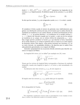 Problemas y ejercicios de mec´anica cu´antica
donde f = n
i=1 f2
i
1/2
y g = n
i=1 g2
i
1/2
representan las longitudes de los
vectores f y g, respectivamente. El producto escalar de los vectores f y g se deﬁne
como
(f, g) =
n
i=1
figi = fg cos φ. (D)
Se dice que los vectores f y g son ortogonales cuando cos φ = 0, es decir, cuando
n
i=1
figi = 0. (E)
Al considerar el l´ımite cuando el n´umero de part´ıculas crece indeﬁnidamente para
generar una distribuci´on continua de masa, de tal manera que la cadena discreta de
osciladores se transforma en una cuerda vibrante, el n´umero de dimensiones se hace
inﬁnito, n → ∞, los puntos discretos xi se transforman en la variable continua x,
xi → x (dentro del intervalo ocupado por la cuerda), y cada uno de los vectores
se transforma en un campo, con un n´umero inﬁnito de componentes, yi → y(x).
Esta imagen permite considerar la funci´on y(x) que describe la forma instant´anea
de la cuerda vibrante (o un campo en general) como un vector en un cierto espacio
de dimensi´on inﬁnita. Este espacio, cuyos puntos (vectores) son funciones ϕ(x) en
un cierto intervalo, con propiedades similares a las descritas para la cadena ﬁnita
adecuadamente generalizadas, es un espacio de Hilbert.
Generalice apropiadamente las ecuaciones (A)-(E) anteriores para describir vec-
tores en el espacio de Hilbert.
La longitud del vector ϕ(x) se deﬁne3 por analog´ıa con (A), como
n
i=1
ϕ2
i →
b
a
ϕ2(x)dx ≡ ϕ . (X.84)
Vemos que los vectores de longitud ﬁnita corresponden a funciones de cuadrado
integrable; cuando esta longitud es igual a 1, el vector ϕ est´a normalizado a la
unidad.
La distancia entre dos vectores ϕn y ϕm de este espacio es
n
i=1
(fi − gi)2
→
b
a
[ϕn(x) − ϕm(x)]2
dx. (X.85)
El ´angulo entre los vectores ϕn y ϕm queda dado por la expresi´on
cos φ =
b
a ϕn(x)ϕm(x)dx
ϕn · ϕm
. (X.86)
De la desigualdad de Cauchy,
b
a
f(x)g(x)dx
2
≤
b
a
f2
(x)dx
b
a
g2
(x)dx = f · g , (X.87)
3
Por simplicidad, consideramos vectores reales; la generalizaci´on al caso complejo es inme-
diata y conduce a las deﬁniciones usuales en la mec´anica cu´antica.
214
 