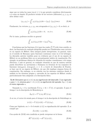 T´opicos complementarios de la teor´ıa de representaciones
sigue que en todos los casos |cos φ| ≤ 1, lo que permite considerar efectivamente
a φ como un ´angulo. El producto escalar de los vectores (diferentes) ϕn y ϕm se
debe deﬁnir como
(ϕn, ϕm) =
b
a
ϕn(x)ϕm(x)dx = ϕn · ϕm cos φ. (X.88)
Finalmente, los vectores ϕn y ϕm son ortogonales si (ϕn, ϕm) = 0, es decir, si
b
a
ϕn(x)ϕm(x)dx = 0, m = n. (X.89)
Por lo tanto, podemos escribir en general
b
a
ϕn(x)ϕm(x)dx = ϕn
2
δnm. (X.90)
Concluimos que las funciones f(x) para las cuales
b
a f2(x)dx tiene sentido, es
decir, las funciones de cuadrado integrable pueden ser consideradas como vectores
en un espacio de Hilbert. Esta integral puede interpretarse, en general, tanto
en el sentido de Riemann (para funciones continuas) como en el de Lebesgue.
La discusi´on anterior tambi´en pone en evidencia que el uso de un espacio de
Hilbert en un problema f´ısico no es necesariamente indicio de cuantizaci´on. Por
ejemplo, en problemas cl´asicos de vibraci´on de cuerdas o membranas, o de cargas
el´ectricas, o m´as en general, en cualquier situaci´on en que de manera natural
pueda describirse un movimiento o fen´omeno en t´erminos de los conjuntos de
funciones {sen q0nx}, {cos q0nx}, n ∈ Z, a trav´es de desarrollos de Fourier,
se hace uso de un espacio de Hilbert, sin que ello implique ninguna forma de
cuantizaci´on. Sin embargo, es en relaci´on con los sistemas cu´anticos donde el
an´alisis en los t´erminos propios y naturales de los espacios de Hilbert resulta
particularmente bien adaptado a la descripci´on f´ısica.
X.16 Demuestre que si |ψ (t) es una eigenfunci´on del observable ˆA con eigenvalor
a para t = 0, entonces para t > 0, |ψ (t) es eigenfunci´on del operador ˆAH (−t) con
el mismo eigenvalor a.
Tomando t0 = 0 y escribiendo ˆU(t, t0 = 0) = ˆU (t), el operador ˆA para el
tiempo t en la descripci´on de Heisenberg es
ˆAH (t) = ˆU†
(t, t0) ˆA ˆU (t, t0) . (X.91)
A su vez, el vector de estado para el tiempo t en la descripci´on de Schr¨odinger es
|ψ (t) = ˆU (t) |ψ (0) = ˆU (t) |ψH . (X.92)
Como por hip´otesis, en t = 0 el estado |ψ (t) es eigenfunci´on del operador ˆA, se
cumple que
ˆA |ψ (0) = a |ψ (0) . (X.93)
Con ayuda de (X.92) esta condici´on se puede reexpresar en la forma
ˆA ˆU†
(t) |ψ (t) = a ˆU†
(t) |ψ (t) , (X.94)
215
 