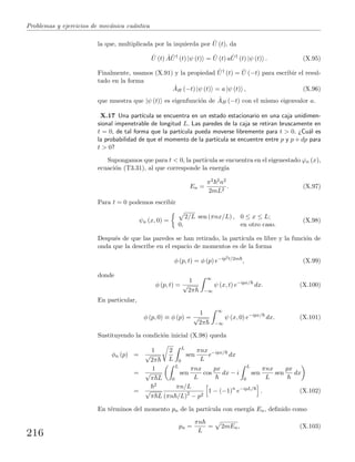Problemas y ejercicios de mec´anica cu´antica
la que, multiplicada por la izquierda por ˆU (t), da
ˆU (t) ˆA ˆU†
(t) |ψ (t) = ˆU (t) a ˆU†
(t) |ψ (t) . (X.95)
Finalmente, usamos (X.91) y la propiedad ˆU† (t) = ˆU (−t) para escribir el resul-
tado en la forma
ˆAH (−t) |ψ (t) = a |ψ (t) , (X.96)
que muestra que |ψ (t) es eigenfunci´on de ˆAH (−t) con el mismo eigenvalor a.
X.17 Una part´ıcula se encuentra en un estado estacionario en una caja unidimen-
sional impenetrable de longitud L. Las paredes de la caja se retiran bruscamente en
t = 0, de tal forma que la part´ıcula pueda moverse libremente para t > 0. ¿Cu´al es
la probabilidad de que el momento de la part´ıcula se encuentre entre p y p + dp para
t > 0?
Supongamos que para t < 0, la part´ıcula se encuentra en el eigenestado ϕn (x),
ecuaci´on (T3.31), al que corresponde la energ´ıa
En =
π2 2n2
2mL2
. (X.97)
Para t = 0 podemos escribir
ψn (x, 0) =
2/L sen (πnx/L) , 0 ≤ x ≤ L;
0, en otro caso.
(X.98)
Despu´es de que las paredes se han retirado, la part´ıcula es libre y la funci´on de
onda que la describe en el espacio de momentos es de la forma
φ (p, t) = φ (p) e−ip2t/2m
, (X.99)
donde
φ (p, t) =
1
√
2π
∞
−∞
ψ (x, t) e−ipx/
dx. (X.100)
En particular,
φ (p, 0) ≡ φ (p) =
1
√
2π
∞
−∞
ψ (x, 0) e−ipx/
dx. (X.101)
Sustituyendo la condici´on inicial (X.98) queda
φn (p) =
1
√
2π
2
L
L
0
sen
πnx
L
e−ipx/
dx
=
1
√
π L
L
0
sen
πnx
L
cos
px
dx − i
L
0
sen
πnx
L
sen
px
dx
=
2
√
π L
πn/L
(πn /L)2
− p2
1 − (−1)n
e−ipL/
. (X.102)
En t´erminos del momento pn de la part´ıcula con energ´ıa En, deﬁnido como
pn =
πn
L
= 2mEn, (X.103)
216
 