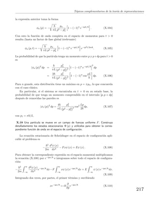 T´opicos complementarios de la teor´ıa de representaciones
la expresi´on anterior toma la forma
φn (p) = −
πL
pn
p2 − p2
n
1 − (−1)n
e−ipL/
. (X.104)
Con esto la funci´on de onda completa en el espacio de momentos para t > 0
resulta (hasta un factor de fase global irrelevante)
φn (p, t) = −
πL
pn
p2 − p2
n
1 − (−1)n
e−ipL/
e−ip2t/2m
. (X.105)
La probabilidad de que la part´ıcula tenga un momento entre p y p+dp para t > 0
es
|φn (p)|2
dp =
πL
p2
n
(p2 − p2
n)2 1 − (−1)n
e−ipL/
2
dp
=
2
πL
p2
n
(p2 − p2
n)2 1 − (−1)n
cos
pL
dp. (X.106)
Para n grande, esta distribuci´on tiene un m´aximo en p = ±pn, lo que concuerda
con el caso cl´asico.
En particular, si el sistema se encontraba en t = 0 en su estado base, la
probabilidad de que tenga un momento comprendido en el intervalo [p, p + dp]
despu´es de removidas las paredes es
|φ1 (p)|2
dp =
4
πL
p2
1
p2 − p2
1
2 cos2 Lp
2
dp, (X.107)
con p1 = π /L.
X.18 Una part´ıcula se mueve en un campo de fuerzas uniforme F. Construya
detalladamente los estados estacionarios Ψ (p) y util´ıcelos para obtener la corres-
pondiente funci´on de onda en el espacio de conﬁguraci´on.
La ecuaci´on estacionaria de Schr¨odinger en el espacio de conﬁguraci´on apli-
cable al problema es
−
2
2m
d2ψ (x)
dx2
− Fxψ (x) = Eψ (x) . (X.108)
Para obtener la correspondiente expresi´on en el espacio momental multiplicamos
la ecuaci´on (X.108) por e−ipx/ e integramos sobre todo el espacio de conﬁgura-
ci´on:
−
2
2m
∞
−∞
∂2ψ (x)
∂x2
e−ipx/
dx−F
∞
−∞
xψ (x) e−ipx/
dx = E
∞
−∞
ψ (x) e−ipx/
dx.
(X.109)
Integrando dos veces, por partes, el primer t´ermino y escribiendo
xe−ipx/
= i
∂
∂p
e−ipx/
(X.110)
217
 