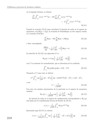 Problemas y ejercicios de mec´anica cu´antica
en el segundo t´ermino, se obtiene
p2
2m
∞
−∞
ψ(x)e−ipx/
dx − i F
∂
∂p
∞
−∞
ψ(x)e−ipx/
dx
= E
∞
−∞
ψ(x)e−ipx/
dx.
(X.111)
Usando la ecuaci´on (X.15) para introducir la funci´on de onda en el espacio de
momentos, con Ψ(p) = ˜ψ(p), la ecuaci´on de Schr¨odinger en este espacio resulta
(cf. ecuaci´on (T10.34))
p2
2m
Ψ(p) − i F
∂
∂p
Ψ(p) = EΨ(p), (X.112)
o bien, rearreglando,
dΨ(p)
dp
+
i
F
p2
2m
− E Ψ(p) = 0. (X.113)
La soluci´on de (X.112) con eigenvalor E es
ΨE(p) = C exp −
i
F
p3
6m
− Ep , (X.114)
con C la constante de normalizaci´on, que se determina de la condici´on
∞
−∞
Ψ∗
E (p)ΨE(p)dp = δ E − E . (X.115)
Tomando a C como real, se obtiene
C2
∞
−∞
exp
i
F
E − E p dp = 2π FC2
δ E − E = δ E − E ,
o sea
C =
1
√
2π F
. (X.116)
Con esto, los estados estacionarios de la part´ıcula en el espacio de momentos
resultan
ΨE (p) =
1
√
2π F
exp −
i
F
p3
6m
− Ep . (X.117)
La funci´on de onda en el espacio de conﬁguraci´on correspondiente a ΨE (p)
est´a dada por la transformada inversa de Fourier de (X.15),
ψ (x) =
1
√
2π
∞
−∞
Ψ (p) eipx/
dp. (X.118)
Insertando aqu´ı (X.117) se obtiene
ψ (x) =
1
2π
√
F
∞
−∞
exp −
i
F
p3
6m
− (E + xF) p dp. (X.119)
218
 
