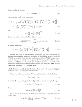T´opicos complementarios de la teor´ıa de representaciones
Con el cambio de variable
u = − (2m F)−1/3
p (X.120)
esta expresi´on puede reescribirse como
ψ (x) =
1
2π
√
F
2mF
2
1/3 ∞
−∞
exp i
u3
3
−
2mF
2
1/3
E
F
+ x u du
=
1
π
√
F
2mF
2
1/3 ∞
0
cos
u3
3
− ζu du, (X.121)
con
ζ =
E
F
+ x
2mF
2
1/3
. (X.122)
Con ayuda de las funciones de Airy, deﬁnidas como
Ai ± (3a)−1/3
x =
∞
−∞
cos at3
± xt dt, (X.123)
se obtiene ﬁnalmente
ψ (x) =
1
π
√
F
2mF
2
1/3
Ai −
2mF
2
1/3
E
F
+ x . (X.124)
El caso particular de este problema, aplicado a una part´ıcula inmersa en
un campo gravitacional uniforme, se estudia en el problema V.13 (cf. ecuaci´on
(V.85)). La ecuaci´on (X.124) es ´util tambi´en en el m´etodo WKB, porque repre-
senta la ψ (x) en la vecindad de los puntos de retorno x0, donde V (x) − E
xV (x0) = −xF(x0); ´esta ψ (x) es la que se empata (o “cose”) a ambos lados de
los puntos de retorno con las soluciones obtenidas con el m´etodo WKB lejos de
ellos (v´ease la secci´on T7.1 y ejercicio X.33).
X.19 Determine la regla de transformaci´on de la funci´on de onda en el espacio
momental frente a una transformaci´on de Galileo.
Como se estudia en el problema V.14, ante la transformaci´on de Galileo
x = x − vt, t = t (X.125)
la funci´on de onda en el espacio de conﬁguraci´on se transforma seg´un la regla
ψ (x, t) = eig(x,t)
ψ x , t , (X.126)
donde
g (x, t) =
mvx
−
mv2t
2
. (X.127)
En el espacio de momentos la funci´on de onda est´a dada por la ecuaci´on
(X.15), o sea
Ψ (p, t) =
1
√
2π
∞
−∞
ψ (x, t) e−ipx/
dx. (X.128)
219
 