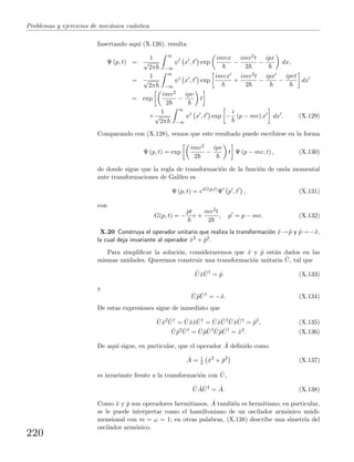 Problemas y ejercicios de mec´anica cu´antica
Insertando aqu´ı (X.126), resulta
Ψ (p, t) =
1
√
2π
∞
−∞
ψ x , t exp
imvx
−
imv2t
2
−
ipx
dx,
=
1
√
2π
∞
−∞
ψ x , t exp
imvx
+
imv2t
2
−
ipx
−
ipvt
dx
= exp
imv2
2
−
ipv
t
×
1
√
2π
∞
−∞
ψ x , t exp −
i
(p − mv) x dx . (X.129)
Comparando con (X.128), vemos que este resultado puede escribirse en la forma
Ψ (p, t) = exp
imv2
2
−
ipv
t Ψ (p − mv, t) , (X.130)
de donde sigue que la regla de transformaci´on de la funci´on de onda momental
ante transformaciones de Galileo es
Ψ (p, t) = eiG(p,t)
Ψ p , t , (X.131)
con
G(p, t) = −
pt
v +
mv2t
2
, p = p − mv. (X.132)
X.20 Construya el operador unitario que realiza la transformaci´on ˆx→ ˆp y ˆp→−ˆx,
la cual deja invariante al operador ˆx2 + ˆp2.
Para simpliﬁcar la soluci´on, consideraremos que ˆx y ˆp est´an dados en las
mismas unidades. Queremos construir una transformaci´on unitaria ˆU, tal que
ˆU ˆx ˆU†
= ˆp (X.133)
y
ˆU ˆp ˆU†
= −ˆx. (X.134)
De estas expresiones sigue de inmediato que
ˆU ˆx2 ˆU†
= ˆU ˆxˆx ˆU†
= ˆU ˆx ˆU† ˆU ˆx ˆU†
= ˆp2
, (X.135)
ˆU ˆp2 ˆU†
= ˆU ˆp ˆU† ˆU ˆp ˆU†
= ˆx2
. (X.136)
De aqu´ı sigue, en particular, que el operador ˆA deﬁnido como
ˆA = 1
2 ˆx2
+ ˆp2
(X.137)
es invariante frente a la transformaci´on con ˆU,
ˆU ˆA ˆU†
= ˆA. (X.138)
Como ˆx y ˆp son operadores hermitianos, ˆA tambi´en es hermitiano; en particular,
se le puede interpretar como el hamiltoniano de un oscilador arm´onico unidi-
mensional con m = ω = 1; en otras palabras, (X.138) describe una simetr´ıa del
oscilador arm´onico.
220
 