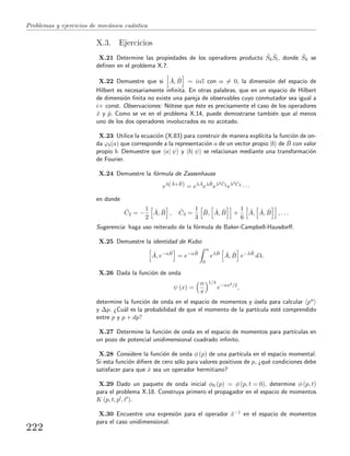 Problemas y ejercicios de mec´anica cu´antica
X.3. Ejercicios
X.21 Determine las propiedades de los operadores producto ˆSk
ˆSl, donde ˆSk se
deﬁnen en el problema X.7.
X.22 Demuestre que si ˆA, ˆB = iαI con α = 0, la dimensi´on del espacio de
Hilbert es necesariamente inﬁnita. En otras palabras, que en un espacio de Hilbert
de dimensi´on ﬁnita no existe una pareja de observables cuyo conmutador sea igual a
i× const. Observaciones: N´otese que ´este es precisamente el caso de los operadores
ˆx y ˆp. Como se ve en el problema X.14, puede demostrarse tambi´en que al menos
uno de los dos operadores involucrados es no acotado.
X.23 Utilice la ecuaci´on (X.83) para construir de manera expl´ıcita la funci´on de on-
da ϕb(a) que corresponde a la representaci´on a de un vector propio |b de ˆB con valor
propio b. Demuestre que a| ψ y b| ψ se relacionan mediante una transformaci´on
de Fourier.
X.24 Demuestre la f´ormula de Zassenhauss
eλ( ˆA+ ˆB) = eλ ˆA
eλ ˆB
eλ2 ˆC2
eλ3 ˆC3
· · ·
en donde
ˆC2 = −
1
2
ˆA, ˆB , ˆC3 =
1
3
ˆB, ˆA, ˆB +
1
6
ˆA, ˆA, ˆB , . . .
Sugerencia: haga uso reiterado de la f´ormula de Baker-Campbell-Hausdorﬀ.
X.25 Demuestre la identidad de Kubo
ˆA, e−α ˆB
= e−α ˆB
α
0
eλ ˆB ˆA, ˆB e−λ ˆB
dλ.
X.26 Dada la funci´on de onda
ψ (x) =
α
π
1/4
e−αx2/2
,
determine la funci´on de onda en el espacio de momentos y ´usela para calcular pn
y ∆p. ¿Cu´al es la probabilidad de que el momento de la part´ıcula est´e comprendido
entre p y p + dp?
X.27 Determine la funci´on de onda en el espacio de momentos para part´ıculas en
un pozo de potencial unidimensional cuadrado inﬁnito.
X.28 Considere la funci´on de onda φ (p) de una part´ıcula en el espacio momental.
Si esta funci´on diﬁere de cero s´olo para valores positivos de p, ¿qu´e condiciones debe
satisfacer para que ˆx sea un operador hermitiano?
X.29 Dado un paquete de onda inicial φ0 (p) = φ (p, t = 0), determine φ (p, t)
para el problema X.18. Construya primero el propagador en el espacio de momentos
K (p, t, p , t ).
X.30 Encuentre una expresi´on para el operador ˆx−1 en el espacio de momentos
para el caso unidimensional.
222
 
