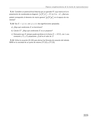 T´opicos complementarios de la teor´ıa de representaciones
X.31 Considere un potencial local descrito por un operador ˆW cuya matriz en la re-
presentaci´on de coordenadas es diagonal, x ˆW x = W (x) δ (x − x ). ¿Qu´e pro-
piedad corresponde al elemento de matriz general p ˆW p en el espacio de mo-
mentos?
X.32 Sea ˆK = |ϕ ψ|, con |ϕ y |ψ dos eigenfunciones apropiadas.
a) ¿Bajo qu´e condiciones ˆK es hermitiano?
b) Calcule ˆK2. ¿Bajo qu´e condiciones ˆK es un proyector?
c) Demuestre que ˆK siempre puede escribirse en la forma ˆK = λ ˆP1
ˆP2, con λ una
constante y ˆP1 y ˆP2 proyectores. ¿Cu´al es el valor de λ?
X.33 Utilice la ecuaci´on (X.124) para derivar las f´ormulas de conexi´on del m´etodo
WKB en la vecindad de un punto de retorno (T7.22) y (T7.23).
223
 