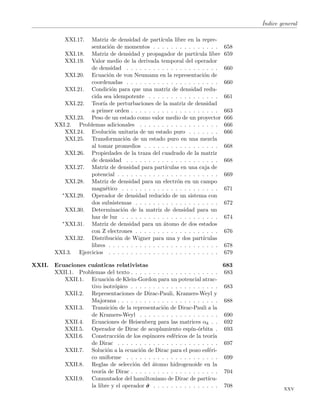 ´Indice general
XXI.17. Matriz de densidad de part´ıcula libre en la repre-
sentaci´on de momentos . . . . . . . . . . . . . . . 658
XXI.18. Matriz de densidad y propagador de part´ıcula libre 659
XXI.19. Valor medio de la derivada temporal del operador
de densidad . . . . . . . . . . . . . . . . . . . . . 660
XXI.20. Ecuaci´on de von Neumann en la representaci´on de
coordenadas . . . . . . . . . . . . . . . . . . . . . 660
XXI.21. Condici´on para que una matriz de densidad redu-
cida sea idempotente . . . . . . . . . . . . . . . . 661
XXI.22. Teor´ıa de perturbaciones de la matriz de densidad
a primer orden . . . . . . . . . . . . . . . . . . . . 663
XXI.23. Peso de un estado como valor medio de un proyector 666
XXI.2. Problemas adicionales . . . . . . . . . . . . . . . . . . 666
XXI.24. Evoluci´on unitaria de un estado puro . . . . . . . 666
XXI.25. Transformaci´on de un estado puro en una mezcla
al tomar promedios . . . . . . . . . . . . . . . . . 668
XXI.26. Propiedades de la traza del cuadrado de la matriz
de densidad . . . . . . . . . . . . . . . . . . . . . 668
XXI.27. Matriz de densidad para part´ıculas en una caja de
potencial . . . . . . . . . . . . . . . . . . . . . . . 669
XXI.28. Matriz de densidad para un electr´on en un campo
magn´etico . . . . . . . . . . . . . . . . . . . . . . 671
∗XXI.29. Operador de densidad reducido de un sistema con
dos subsistemas . . . . . . . . . . . . . . . . . . . 672
XXI.30. Determinaci´on de la matriz de densidad para un
haz de luz . . . . . . . . . . . . . . . . . . . . . . 674
∗XXI.31. Matriz de densidad para un ´atomo de dos estados
con Z electrones . . . . . . . . . . . . . . . . . . . 676
XXI.32. Distribuci´on de Wigner para una y dos part´ıculas
libres . . . . . . . . . . . . . . . . . . . . . . . . . 678
XXI.3. Ejercicios . . . . . . . . . . . . . . . . . . . . . . . . . 679
XXII. Ecuaciones cu´anticas relativistas 683
XXII.1. Problemas del texto . . . . . . . . . . . . . . . . . . . . 683
XXII.1. Ecuaci´on de Klein-Gordon para un potencial atrac-
tivo isotr´opico . . . . . . . . . . . . . . . . . . . . 683
XXII.2. Representaciones de Dirac-Pauli, Kramers-Weyl y
Majorana . . . . . . . . . . . . . . . . . . . . . . . 688
XXII.3. Transici´on de la representaci´on de Dirac-Pauli a la
de Kramers-Weyl . . . . . . . . . . . . . . . . . . 690
XXII.4. Ecuaciones de Heisenberg para las matrices αk . . 692
XXII.5. Operador de Dirac de acoplamiento esp´ın-´orbita . 693
XXII.6. Construcci´on de los espinores esf´ericos de la teor´ıa
de Dirac . . . . . . . . . . . . . . . . . . . . . . . 697
XXII.7. Soluci´on a la ecuaci´on de Dirac para el pozo esf´eri-
co uniforme . . . . . . . . . . . . . . . . . . . . . 699
XXII.8. Reglas de selecci´on del ´atomo hidrogenoide en la
teor´ıa de Dirac . . . . . . . . . . . . . . . . . . . . 704
XXII.9. Conmutador del hamiltoniano de Dirac de part´ıcu-
la libre y el operador ˆσσσ . . . . . . . . . . . . . . . 708
xxv
 