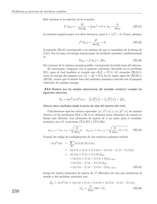 Problemas y ejercicios de mec´anica cu´antica
Este m´ınimo es la soluci´on de la ecuaci´on
f (λm) = −
2
8mλ2
m
+ 1
2 mω2
= 0 ⇒ λm =
2mω
. (XI.41)
La soluci´on negativa para λ se debe descartar, pues λ = ˆx2 > 0. Como, adem´as,
f (λm) =
2
4mλ3
m
> 0, (XI.42)
la soluci´on (XI.41) corresponde a un m´ınimo (lo que es inmediato de la forma de
f(λ)). Por lo tanto, la energ´ıa m´ınima para un oscilador arm´onico unidimensional
es
Em´ın = f (λm) = 1
2 ω. (XI.43)
Por tratarse de la m´ınima energ´ıa posible, corresponde al estado base del sistema.
Es interesante comparar con el paquete coherente discutido en el problema
XI.1, para el cual tambi´en se cumple que σ2
xσ2
p = 2/4, (cf. ecuaci´on (XI.31));
como la energ´ıa del paquete con ˆx = ˆp = 0 es ω/2, seg´un sigue de (XI.25) y
(XI.29), vemos que el estado base del oscilador arm´onico coincide con el paquete
coherente de m´ınima energ´ıa.
XI.6 Muestre que los estados estacionarios del oscilador arm´onico cumplen las
siguientes relaciones:
En = mω2
n x2
n ; n ˆT n = n ˆV n = 1
2 En.
Discuta estos resultados desde el punto de vista del teorema del virial.
Calcularemos aqu´ı los valores esperados n | ˆx2 | n y n | ˆp2 | n de manera
directa; en los problemas XI.8 y XI.14 se obtienen estos elementos de matriz en
forma m´as eﬁciente. Los elementos de matriz de ˆx no nulos para el oscilador
arm´onico son (cf. ecuaciones (T11.37) y (T11.38))
xn,n−1 = xn−1,n =
2mω
n, xn,n+1 = xn+1,n =
2mω
(n + 1). (XI.44)
Usando las reglas de multiplicaci´on de dos matrices podemos escribir
n| ˆx2
|m =
k
n| ˆx |k k| ˆx |m
= n| ˆx |n + 1 n + 1| ˆx |m + n| ˆx |n − 1 n − 1| ˆx |m
= n| ˆx |n + 1 n + 1| ˆx |n δnm
+ n| ˆx |n + 1 n + 1| ˆx |n + 2 δn+2,m
+ n| ˆx |n − 1 n − 1| ˆx |n δnm
+ n| ˆx |n − 1 n − 1| ˆx |n − 2 δn−2,m. (XI.45)
Luego los ´unicos elementos de matriz de ˆx2 diferentes de cero que involucran al
estado n del oscilador arm´onico son:
x2
nn = n| ˆx2
|n = n| ˆx |n + 1 n + 1| ˆx |n + n| ˆx |n − 1 n − 1| ˆx |n ,
x2
nn =
2mω
(2n + 1) , (XI.46)
230
 