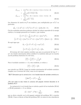 El oscilador arm´onico unidimensional
x2
n,n+2 = n| ˆx2
|n + 2 = n| ˆx |n + 1 n + 1| ˆx |n + 2
=
2mω
(n + 1) (n + 2), (XI.47)
x2
n,n−2 = n| ˆx2
|n − 2 = n| ˆx |n − 1 n − 1| ˆx |n − 2
=
2mω
(n − 1) n. (XI.48)
Los elementos de matriz de ˆp2 son similares, pero multiplicados por m2ω2; en
particular,
p2
nn = n | ˆp2
| n = m2
ω2
n | ˆx2
| n = 1
2 m ω (2n + 1) . (XI.49)
Con los resultados anteriores podemos calcular los valores esperados de la energ´ıa
cin´etica y la energ´ıa potencial en el estado n, que resultan
n | ˆT | n =
1
2m
n | ˆp2
| n = 1
2 mω2
ˆx2
, (XI.50)
n | ˆV | n = 1
2 mω2
n | ˆx2
| n = 1
2 mω2
ˆx2
= 1
2 ω(n + 1
2 ). (XI.51)
De aqu´ı sigue que
En = n | ˆT + ˆV | n = mω2
x2
(XI.52)
y que
n | ˆT | n = n | ˆV | n = 1
2 En. (XI.53)
El teorema del virial cu´antico establece que para un potencial del tipo V =
ars, los estados estacionarios deben satisfacer la condici´on dada por la ecuaci´on
(3) del problema ilustrativo 9.1 del texto,
ˆT =
s
2
ˆV =
s
s + 2
E. (XI.54)
Para el oscilador arm´onico s = 2 y esta condici´on, se reduce a
ˆT = ˆV = 1
2 E, (XI.55)
que coincide con (XI.53). Luego los estados estacionarios del oscilador arm´onico
cumplen con el teorema del virial, como era de esperarse.
XI.7 Demuestre que la variancia de ˆx en el estado base del oscilador arm´onico es
(∆ˆx)2
= ˆx2
=
2mω
.
¿Por qu´e raz´on es esta misma la variancia del paquete minimal discutido en el
problema XI.1?
La variancia de ˆx en el estado base se calcula a partir de los resultados (XI.44)
y (XI.46) poniendo n = 0; se obtiene
σ2
x = 0| ˆx2
− ¯x2
|0 =
2mω
, (XI.56)
que en efecto coincide con la del paquete minimal del problema XI.1, ecuaci´on
(XI.26). Como se discute al ﬁnal del problema XI.5, la raz´on de esta coincidencia
231
 