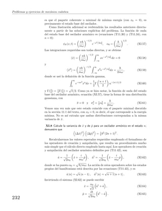 Problemas y ejercicios de mec´anica cu´antica
es que el paquete coherente o minimal de m´ınima energ´ıa (con x0 = 0), es
precisamente el estado base del oscilador.
Como ilustraci´on adicional se reobtendr´an los resultados anteriores directa-
mente a partir de las soluciones expl´ıcitas del problema. La funci´on de onda
del estado base del oscilador arm´onico es (ecuaciones (T11.30) y (T11.34), con
n = 0):
ψ0 (x, t) =
π
mω
−1/4
e−x2/2α2
0 , α0 =
mω
1/2
. (XI.57)
Las integraciones requeridas son todas directas, y se obtiene
ˆx =
π
mω
−1/2 ∞
−∞
xe−x2/α2
0 dx = 0 (XI.58)
y
ˆx2
=
π
mω
−1/2 ∞
−∞
x2
e−x2/α2
0 dx =
2mω
, (XI.59)
donde se us´o la deﬁnici´on de la funci´on gamma,
∞
0
e−αx2
xn
dx =
1
2
Γ
n + 1
2
α−(n+1)/2
(XI.60)
y Γ(3
2 ) = 1
2 Γ(1
2 ) =
√
π/2. Como ya se hizo notar, la funci´on de onda del estado
base del oscilador arm´onico, ecuaci´on (XI.57), tiene la forma de una distribuci´on
gaussiana, con
x = 0 y σ2
x = 1
2 α2
0 =
2mω
. (XI.61)
Vemos una vez m´as que este estado coincide con el paquete minimal discutido
en la secci´on 11.1 del texto, con x0 = 0, es decir, el que corresponde a la energ´ıa
m´ınima. No es as´ı extra˜no que ambas distribuciones correspondan a la misma
variancia de ˆx.
XI.8 Calcule la variancia de ˆx y de ˆp para un oscilador arm´onico en el estado n;
demuestre que
(∆ˆx)2
(∆ˆp)2
= 1
4
2
(2n + 1)2
.
Recalcularemos los valores esperados requeridos empleando el formalismo de
los operadores de creaci´on y aniquilaci´on, que resulta un procedimiento mucho
m´as simple que el c´alculo directo empleado hasta aqu´ı. Los operadores de creaci´on
y aniquilaci´on del oscilador arm´onico deﬁnidos por (T11.42), son
ˆa =
1
√
2α0
ˆx +
i
mω
ˆp , ˆa†
=
1
√
2α0
ˆx −
i
mω
ˆp , (XI.62)
donde se ha puesto α0 = /mω. La acci´on de estos operadores sobre los estados
propios del hamiltoniano est´a descrita por las ecuaciones (T11.43), y es
ˆa |n =
√
n |n − 1 , ˆa†
|n =
√
n + 1 |n + 1 . (XI.63)
Invirtiendo el sistema (XI.62) se puede escribir
ˆx =
α0
√
2
ˆa†
+ ˆa , (XI.64)
ˆp =
i
√
2α0
ˆa†
− ˆa . (XI.65)
232
 