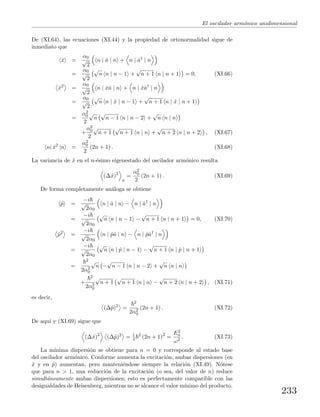 El oscilador arm´onico unidimensional
De (XI.64), las ecuaciones (XI.44) y la propiedad de ortonormalidad sigue de
inmediato que
ˆx =
α0
√
2
n | ˆa | n + n | ˆa†
| n
=
α0
√
2
√
n n | n − 1 +
√
n + 1 n | n + 1 = 0, (XI.66)
ˆx2
=
α0
√
2
n | ˆxˆa | n + n | ˆxˆa†
| n
=
α0
√
2
√
n n | ˆx | n − 1 +
√
n + 1 n | ˆx | n + 1
=
α2
0
2
√
n
√
n − 1 n | n − 2 +
√
n n | n
+
α2
0
2
√
n + 1
√
n + 1 n | n +
√
n + 2 n | n + 2 , (XI.67)
n| ˆx2
|n =
α2
0
2
(2n + 1) . (XI.68)
La variancia de ˆx en el n-´esimo eigenestado del oscilador arm´onico resulta
(∆ˆx)2
n
=
α2
0
2
(2n + 1) . (XI.69)
De forma completamente an´aloga se obtiene
ˆp =
−i
√
2α0
n | ˆa | n − n | ˆa†
| n
=
−i
√
2α0
√
n n | n − 1 −
√
n + 1 n | n + 1 = 0, (XI.70)
ˆp2
=
−i
√
2α0
n | ˆpˆa | n − n | ˆpˆa†
| n
=
−i
√
2α0
√
n n | ˆp | n − 1 −
√
n + 1 n | ˆp | n + 1
=
2
2α2
0
√
n −
√
n − 1 n | n − 2 +
√
n n | n
+
2
2α2
0
√
n + 1
√
n + 1 n | n −
√
n + 2 n | n + 2 , (XI.71)
es decir,
(∆ˆp)2
=
2
2α2
0
(2n + 1) . (XI.72)
De aqu´ı y (XI.69) sigue que
(∆ˆx)2
(∆ˆp)2
= 1
4
2
(2n + 1)2
=
E2
n
ω2
. (XI.73)
La m´ınima dispersi´on se obtiene para n = 0 y corresponde al estado base
del oscilador arm´onico. Conforme aumenta la excitaci´on, ambas dispersiones (en
ˆx y en ˆp) aumentan, pero manteni´endose siempre la relaci´on (XI.49). N´otese
que para n > 1, una reducci´on de la excitaci´on (o sea, del valor de n) reduce
simult´aneamente ambas dispersiones; esto es perfectamente compatible con las
desigualdades de Heisenberg, mientras no se alcance el valor m´ınimo del producto.
233
 