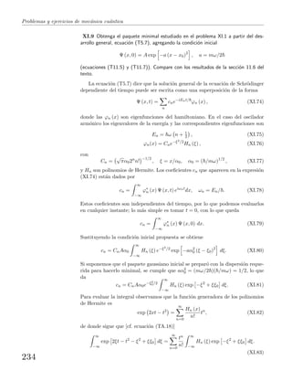 Problemas y ejercicios de mec´anica cu´antica
XI.9 Obtenga el paquete minimal estudiado en el problema XI.1 a partir del des-
arrollo general, ecuaci´on (T5.7), agregando la condici´on inicial
Ψ (x, 0) = A exp −a (x − x0)2
, a = mω/2
(ecuaciones (T11.5) y (T11.7)). Compare con los resultados de la secci´on 11.6 del
texto.
La ecuaci´on (T5.7) dice que la soluci´on general de la ecuaci´on de Schr¨odinger
dependiente del tiempo puede ser escrita como una superposici´on de la forma
Ψ (x, t) =
n
cne−iEnt/
ϕn (x) , (XI.74)
donde las ϕn (x) son eigenfunciones del hamiltoniano. En el caso del oscilador
arm´onico los eigenvalores de la energ´ıa y las correspondientes eigenfunciones son
En = ω n + 1
2 , (XI.75)
ϕn(x) = Cne−ξ2/2
Hn (ξ) , (XI.76)
con
Cn =
√
πα02n
n!
−1/2
, ξ = x/α0, α0 = ( /mω)1/2
, (XI.77)
y Hn son polinomios de Hermite. Los coeﬁcientes cn que aparecen en la expresi´on
(XI.74) est´an dados por
cn =
∞
−∞
ϕ∗
n (x) Ψ (x, t) eiωnt
dx, ωn = En/ . (XI.78)
Estos coeﬁcientes son independientes del tiempo, por lo que podemos evaluarlos
en cualquier instante; lo m´as simple es tomar t = 0, con lo que queda
cn =
∞
−∞
ϕ∗
n (x) Ψ (x, 0) dx. (XI.79)
Sustituyendo la condici´on inicial propuesta se obtiene
cn = CnAα0
∞
−∞
Hn (ξ) e−ξ2/2
exp −aα2
0 (ξ − ξ0)2
dξ. (XI.80)
Si suponemos que el paquete gaussiano inicial se prepar´o con la dispersi´on reque-
rida para hacerlo minimal, se cumple que aα2
0 = (mω/2 )( /mω) = 1/2, lo que
da
cn = CnAα0e−ξ2
0/2
∞
−∞
Hn (ξ) exp −ξ2
+ ξξ0 dξ. (XI.81)
Para evaluar la integral observamos que la funci´on generadora de los polinomios
de Hermite es
exp 2xt − t2
=
∞
n=0
Hn (x)
n!
tn
, (XI.82)
de donde sigue que [cf. ecuaci´on (TA.18)]
∞
−∞
exp 2ξt − t2
− ξ2
+ ξξ0 dξ =
∞
n=0
tn
n!
∞
−∞
Hn (ξ) exp −ξ2
+ ξξ0 dξ.
(XI.83)
234
 