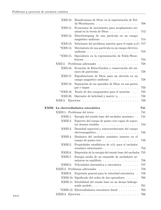 Problemas y ejercicios de mec´anica cu´antica
XXII.10. Hamiltoniano de Dirac en la represetaci´on de Fol-
dy-Wouthuysen . . . . . . . . . . . . . . . . . . . 708
XXII.11. Ecuaciones de movimiento para acoplamiento mi-
nimal en la teor´ıa de Dirac . . . . . . . . . . . . . 712
XXII.12. Zitterbewegung de una part´ıcula en un campo
magn´etico uniforme . . . . . . . . . . . . . . . . . 714
XXII.13. Soluciones del problema anterior para el esp´ın σi(t) 717
∗XXII.14. Movimiento de una part´ıcula en un campo el´ectrico
uniforme . . . . . . . . . . . . . . . . . . . . . . . 719
∗XXII.15. Operadores en la representaci´on de Foldy-Wout-
huysen . . . . . . . . . . . . . . . . . . . . . . . . 724
XXII.2. Problemas adicionales . . . . . . . . . . . . . . . . . . 728
XXII.16. Ecuaci´on de Klein-Gordon y conservaci´on del n´u-
mero de part´ıculas . . . . . . . . . . . . . . . . . . 728
XXII.17. Eigenfunciones de Dirac para un electr´on en un
campo magn´etico uniforme . . . . . . . . . . . . . 728
XXII.18. Separaci´on de un operador de Dirac en sus partes
par e impar . . . . . . . . . . . . . . . . . . . . . 733
∗XXII.19. Teor´ıa de dos componentes para el neutrino . . . 735
XXII.20. Operador de helicidad y matriz γ5 . . . . . . . . . 738
XXII.3. Ejercicios . . . . . . . . . . . . . . . . . . . . . . . . . 739
XXIII. La electrodin´amica estoc´astica 741
XXIII.1. Problemas del texto . . . . . . . . . . . . . . . . . . . . 741
XXIII.1. Energ´ıa del estado base del oscilador arm´onico . . 741
XXIII.2. Espectro del campo de punto cero capaz de sopor-
tar ´atomos estables . . . . . . . . . . . . . . . . . 744
XXIII.3. Densidad espectral y autocorrelaciones del campo
electromagn´etico . . . . . . . . . . . . . . . . . . . 746
XXIII.4. Din´amica del oscilador arm´onico inmerso en el
campo de punto cero . . . . . . . . . . . . . . . . 749
XXIII.5. Propiedades estad´ısticas de x(t) para el oscilador
arm´onico estacionario . . . . . . . . . . . . . . . . 752
XXIII.6. Dispersi´on de la energ´ıa del estado base del oscilador 755
XXIII.7. Energ´ıa media de un ensamble de osciladores ar-
m´onicos en equilibrio . . . . . . . . . . . . . . . . 756
XXIII.8. Velocidades sistem´atica y estoc´astica . . . . . . . 757
XXIII.2. Problemas adicionales . . . . . . . . . . . . . . . . . . 759
XXIII.9. Expresi´on general para la velocidad estoc´astica . 759
XXIII.10. Signiﬁcado del orden de dos operadores . . . . . . 760
XXIII.11. Estabilidad del estado base en un ´atomo hidroge-
noide modelo . . . . . . . . . . . . . . . . . . . . . 761
∗XXIII.12. Electrodin´amica estoc´astica lineal . . . . . . . . . 763
XXIII.3. Ejercicios . . . . . . . . . . . . . . . . . . . . . . . . . 766
xxvi
 