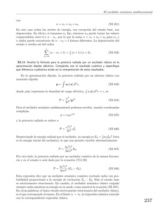 El oscilador arm´onico unidimensional
con
n = n1 + n2 + n3. (XI.101)
En este caso todos los niveles de energ´ıa, con excepci´on del estado base, son
degenerados. En efecto, si tomamos n1 ﬁjo, entonces n2 puede tomar los valores
comprendidos entre 0 y n − n1, por lo que la suma n = n1 + n2 + n3 para n1 y
n dados puede encontrarse de n − n1 + 1 formas diferentes. La degeneraci´on del
estado n resulta as´ı del orden
n
n1=0
(n − n1 + 1) = 1
2 (n + 1) (n + 2) . (XI.102)
XI.11 Analice la f´ormula para la potencia radiada por un oscilador cl´asico en la
aproximaci´on dipolar el´ectrica. Comp´arela con el resultado cu´antico y especiﬁque
qu´e diferencia cualitativa existe en la interpretaci´on de estos resultados.
En la aproximaci´on dipolar, la potencia radiada por un sistema cl´asico con
momento dipolar
p = xρ (x) d3
x, (XI.103)
donde ρ(x) representa la densidad de carga el´ectrica, ρ (x) d3x = e, es
P =
ω4
3c3
|p|2
. (XI.104)
Para el oscilador arm´onico unidimensional podemos escribir, usando coordenadas
complejas,
p = ex0eiωt
(XI.105)
y la potencia radiada se reduce a
P =
ω4e2
3c3
x2
0. (XI.106)
Despreciando la energ´ıa radiada por el oscilador, su energ´ıa es E0 = 1
2 mx2
0ω2 (´esta
es la energ´ıa inicial del oscilador), lo que nos permite escribir alternativamente
P =
2ω2e2
3mc3
E0. (XI.107)
Por otro lado, la potencia radiada por un oscilador cu´antico de la misma frecuen-
cia y en el estado n est´a dada por la ecuaci´on (T11.39)
P =
2ω2e2
3mc3
(En − E0) . (XI.108)
Esta expresi´on dice que un oscilador arm´onico cu´antico excitado radia con pro-
babilidad proporcional a la energ´ıa de excitaci´on En − E0. S´olo el estado base
es estrictamente estacionario. En cambio, el oscilador arm´onico cl´asico cargado
siempre radia mientras su energ´ıa no se anule, como muestra la ecuaci´on (XI.107).
En otras palabras, el ´unico estado estrictamente estacionario del oscilador cl´asico,
es el que corresponde al reposo. En el l´ımite n → ∞, la expresi´on cu´antica coincide
con la correspondiente expresi´on cl´asica.
237
 