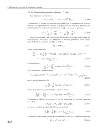 Problemas y ejercicios de mec´anica cu´antica
XI.12 Derive detalladamente las relaciones (T11.40).
Las relaciones a derivar son
ˆaψn =
√
nψn−1, ˆa†
ψn =
√
n + 1ψn+1, (XI.109)
y representan la versi´on de las ecuaciones (XI.63) en la representaci´on de coor-
denadas. Los operadores de creaci´on y aniquilaci´on (de ascenso y descenso, res-
pectivamente) del oscilador arm´onico son, con ξ = x/α0, α0 = /mω,
ˆa†
=
1
√
2
ξ −
∂
∂ξ
, ˆa =
1
√
2
ξ +
∂
∂ξ
. (XI.110)
Las eigenfunciones y los eigenvalores del oscilador arm´onico est´an dados por
las ecuaciones (XI.75) y (XI.76). Derivando la ecuaci´on generadora de los polino-
mios de Hermite, ecuaci´on (XI.82), se obtiene
Hn = 2nHn−1. (XI.111)
Luego podemos escribir
dψn
dξ
= Cn
∂
∂ξ
e−ξ2/2
Hn (ξ) = Cn [−ξHn (ξ) + 2nHn−1 (ξ)] e−ξ2/2
= −ξψn + 2n
Cn
Cn−1
ψn−1, (XI.112)
o, reordenando,
1
√
2
ξ +
∂
∂ξ
ψn (x) =
√
2n
Cn
Cn−1
ψn−1. (XI.113)
Para simpliﬁcar, observamos que
Cn =
√
πα02n
n!
−1/2
=
√
πα02n−1
(n − 1)!
−1/2
(2n)−1/2
=
1
√
2n
Cn−1,
(XI.114)
con lo que podemos escribir
1
√
2
ξ +
∂
∂ξ
ψn (x) =
√
nψn−1 (x) . (XI.115)
Ahora reescribimos la ecuaci´on (XI.113) en la forma
1
√
2
ξ −
∂
∂ξ
ψn (x) =
√
2ξψn (x) − n
√
2
Cn
Cn−1
ψn−1. (XI.116)
Utilizando la relaci´on de recurrencia de los polinomios de Hermite (ecuaci´on
(T11.36))
ξHn (ξ) = nHn−1 (ξ) + 1
2 Hn+1 (ξ) , (XI.117)
se puede reescribir la expresi´on anterior en la forma
1√
2
ξ −
∂
∂ξ
ψn (x) = 1√
2
Cn
Cn+1
ψn+1. (XI.118)
Finalmente, observamos que haciendo el cambio n → n + 1 en (XI.114) sigue que
Cn = 2 (n + 1)Cn+1, (XI.119)
238
 