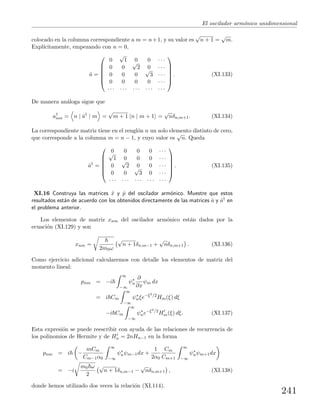 El oscilador arm´onico unidimensional
colocado en la columna correspondiente a m = n+1, y su valor es
√
n + 1 =
√
m.
Expl´ıcitamente, empezando con n = 0,
ˆa =






0
√
1 0 0 · · ·
0 0
√
2 0 · · ·
0 0 0
√
3 · · ·
0 0 0 0 · · ·
· · · · · · · · · · · · · · ·






. (XI.133)
De manera an´aloga sigue que
a†
nm = n | ˆa†
| m =
√
m + 1 n | m + 1 =
√
nδn,m+1. (XI.134)
La correspondiente matriz tiene en el rengl´on n un solo elemento distinto de cero,
que corresponde a la columna m = n − 1, y cuyo valor es
√
n. Queda
ˆa†
=






0 0 0 0 · · ·√
1 0 0 0 · · ·
0
√
2 0 0 · · ·
0 0
√
3 0 · · ·
· · · · · · · · · · · · · · ·






. (XI.135)
XI.16 Construya las matrices ˆx y ˆp del oscilador arm´onico. Muestre que estos
resultados est´an de acuerdo con los obtenidos directamente de las matrices ˆa y ˆa† en
el problema anterior.
Los elementos de matriz xnm del oscilador arm´onico est´an dados por la
ecuaci´on (XI.129) y son
xnm =
2m0ω
√
n + 1δn,m−1 +
√
nδn,m+1 . (XI.136)
Como ejercicio adicional calcularemos con detalle los elementos de matriz del
momento lineal:
pnm = −i
∞
−∞
ψ∗
n
∂
∂x
ψm dx
= i Cm
∞
−∞
ψ∗
nξe−ξ2/2
Hm(ξ) dξ
−i Cm
∞
−∞
ψ∗
ne−ξ2/2
Hm(ξ) dξ. (XI.137)
Esta expresi´on se puede reescribir con ayuda de las relaciones de recurrencia de
los polinomios de Hermite y de Hn = 2nHn−1 en la forma
pnm = i −
mCm
Cm−1α0
∞
−∞
ψ∗
nψm−1dx +
1
2α0
Cm
Cm+1
∞
−∞
ψ∗
nψm+1dx
= −i
m0 ω
2
√
n + 1δn,m−1 −
√
nδn,m+1 , (XI.138)
donde hemos utilizado dos veces la relaci´on (XI.114).
241
 