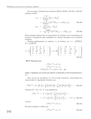 Problemas y ejercicios de mec´anica cu´antica
Por otra parte, utilizando las ecuaciones (XI.64), (XI.65), (XI.132) y (XI.134)
podemos escribir
xnm =
2m0ω
ˆanm + ˆa†
nm
=
2m0ω
√
n + 1δn,m−1 +
√
nδn,m+1 , (XI.139)
pnm =
−i
√
2α0
ˆanm − ˆa†
nm
= −i
m0 ω
2
√
n + 1δn,m−1 −
√
nδn,m+1 . (XI.140)
Estos ejemplos ilustran bien la conveniencia de trabajar con los operadores de
creaci´on y aniquilaci´on para simpliﬁcar los c´alculos asociados con el oscilador
arm´onico.
Escritas expl´ıcitamente, la matrices ˆx y ˆp resultan, con A = /2m0ω,
B = m0 ω/2,
ˆx = A






0
√
1 0 0 · · ·√
1 0
√
2 0 · · ·
0
√
2 0
√
3 · · ·
0 0
√
3 0 · · ·
· · · · · · · · · · · · · · ·






, ˆp = iB






0 −
√
1 0 0 · · ·√
1 0 −
√
2 0 · · ·
0
√
2 0 −
√
3 · · ·
0 0
√
3 0 · · ·
· · · · · · · · · · · · · · ·






(XI.141)
XI.17 Demuestre que
eλˆa
ˆa†
e−λˆa
= ˆa†
+ λ,
eλˆa†
ˆae−λˆa†
= ˆa − λ,
eλˆa
f(ˆa, ˆa†
)e−λˆa
= f(ˆa, ˆa†
+ λ), etc.,
donde f representa una funci´on que admite un desarrollo en serie de potencias de ˆa
y ˆa†.
Para un par de operadores ˆA y ˆB se puede demostrar, desarrollando los
exponenciales y reagrupando t´erminos, que
e
ˆB ˆAe− ˆB
= ˆA + ˆB, ˆA +
1
2!
ˆB, ˆB, ˆA +
1
3!
ˆB, ˆB, ˆB, ˆA + · · · (XI.142)
Tomando ˆB = λˆa y ˆA = ˆa†, esta igualdad da
eλˆa
ˆa†
e−λˆa
= ˆa†
+ λˆa, ˆa†
+
1
2!
λˆa, λˆa, ˆa†
+ · · ·
= ˆa†
+ λ ˆa, ˆa†
+
λ2
2!
ˆa, ˆa, ˆa†
+ · · · = ˆa†
+ λ, (XI.143)
es decir,
eλˆa
ˆa†
e−λˆa
= ˆa†
+ λ. (XI.144)
De forma an´aloga se veriﬁca que
eλˆa†
ˆae−λˆa†
= ˆa − λ. (XI.145)
242
 